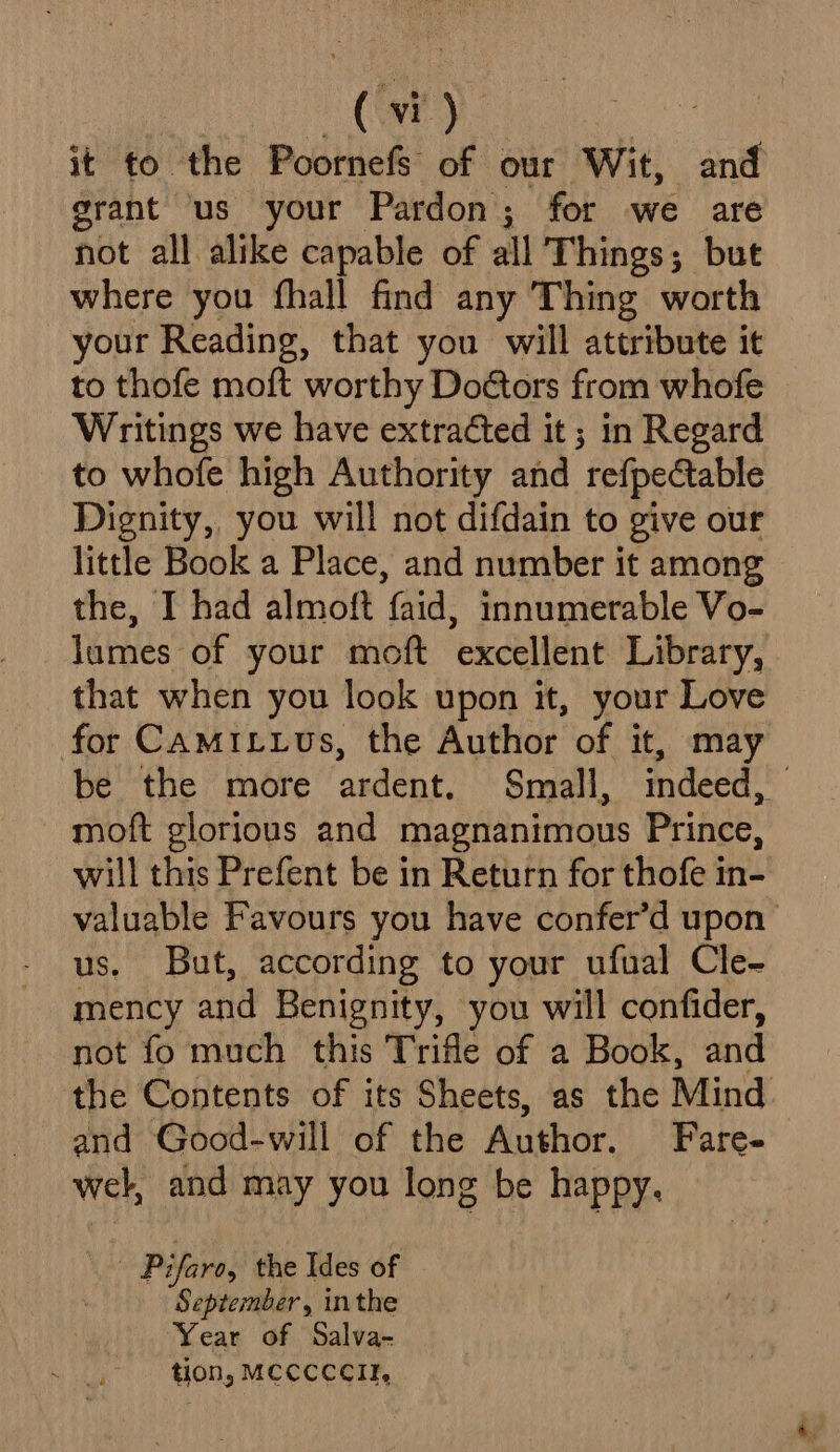 it to the Poornefs of our Wit, and grant us your Pardon; for we are not all alike capable of all 'T hings; but where you fhall find any Thing worth your Reading, that you will attribute it to thofe moft worthy Doctors from whofe Writings we have extracted it; in Regard to whofe high Authority and refpectable Dignity, you will not difdain to give our little Book a Place, and number it among the, I had almoft faid, innumerable Vo- lumes of your moft excellent Library, that when you look upon it, your Love for CamMiLus, the Author of it, may be the more pee Small, indeed, | moft glorious and magnanimous Prince, will this Prefent be in Return for thofe in- valuable Favours you have confer’d upon us. But, according to your ufual Cle~- mency and Benignity, you will confider, not fo much this Trifle of a Book, and the Contents of its Sheets, as the Mind and Good-will of the Author. Fare- wel, and may you long be happy. Pifaro, the Ides of September, inthe Year of Salva- tion, MeccccIr,