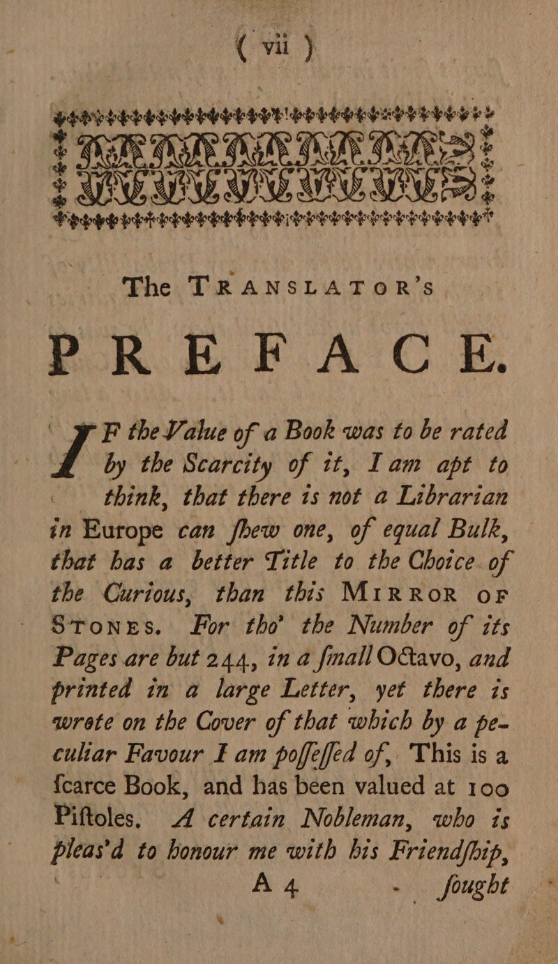 aN dU aiateviuerdies VELESY # % 2 FTE MN TE TE IE Deeeouwue ve: de 4 HOLELEETELEE EDEL SIS SESE SEP See hehe The TRANSLATOR’S POR EB PF AC E. 9 F the Value of a Book was to be rated ! vA by the Scarcity of it, Tam apt to think, that there is not a Librarian in Europe can fhew one, of equal Bulk, that has a better Title to the Chotce. of the Curious, than this M1iRROR oF Stones. For tho’ the Number of its Pages are but 244, in a fmall OGtavo, and printed in a large Letter, yet there is wrete on the Cover of that which by a pe- culiar Favour £ am poffeffed of, This is a {carce Book, and has been valued at 100 Piftoles. 4 certain Nobleman, who is dep to honour me with bis Weds A 4 fought %