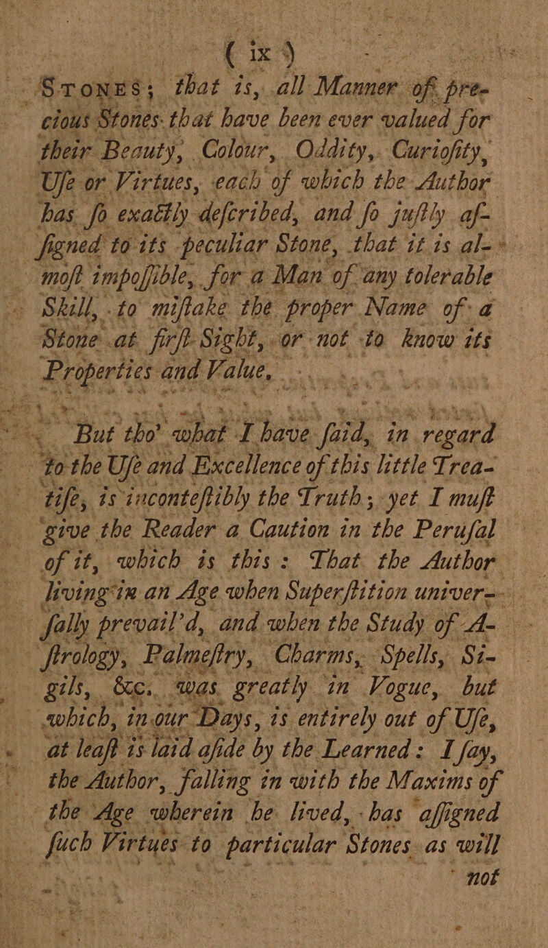. “Srones; that is, all Manner: Of pree ~ elous Stones. that have been ever valued for their Beauty, Colour, Oddity,. Curiofity, Uje or Virtues, each of which the Author bas fo exaétly deferibed, and fo jufty af- figned to its peculiar Stone, that itis ale - moft impofible, for a Man of any tolerable Skill, . to miftake the proper. Name ofa Stone. at firf- Sight, ‘or not ta know tts ape and Vi alue, : : wee “But ‘tho’ nae a aur “iil in n regard : 4 “Yo the Ue and Excellence of this little Trea- Be fe, is ‘iaconteftibly the Truth; yet I muff give the Reader a Caution in the Perufal of it, which is this: That the Author fally prevail’ 'd, and when the Study om A yo sD frrology, Palmeftry,. Charms, ‘Spells, Si- gils, Ke... ‘was. greatly in Vogue, but which, inour Days, i is entirely out of Uje, at leapt i is laid afide by the Learned: I fa ay, the Author, falling in with the Maxims of the Age wherein ‘be. lived, bas afigned ss a Vi irtyes t to ‘particular Stones. as will . ; not ee