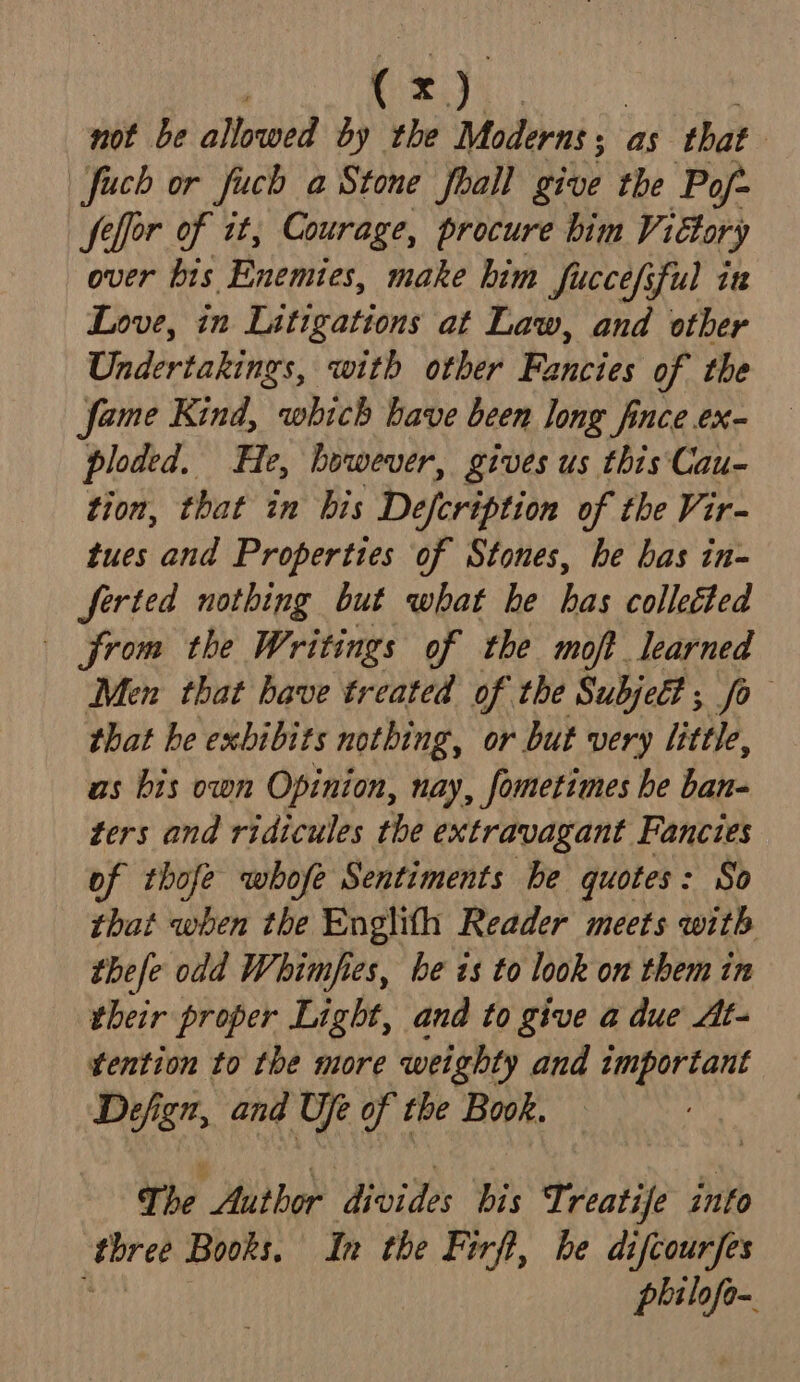 not be allowed by the Moderns; as that | fuch or fuch a Stone fhall give the Po/~ feffor of it, Courage, procure bim Vittory over bis Enemies, make him fucce/sful in Love, in Litigations at Law, and other Undertakings, with other Fancies of the fame Kind, which have been long fince ex- ploded. He, however, gives us this Cau- tion, that in bis Defcription of the Vir- tues and Properties of Stones, he bas in- ferted nothing but what he has colleéted from the Writings of the moft learned Men that have treated of the Subjeét ,; fo that he exbibits nothing, or but very little, as bis own Opinion, nay, fometimes he ban- ters and ridicules the extravagant Fancies of thofe whofe Sentiments be quotes: So that when the Englith Reader meets with thefe odd Whimfies, he is to look on them in their proper Light, and to give a due At- tention to the more weighty and tmportant Defign, and Ufe of the Book. The Author divides bis Treatife into ‘three Books. In the Firft, be difcourfes a philofo-