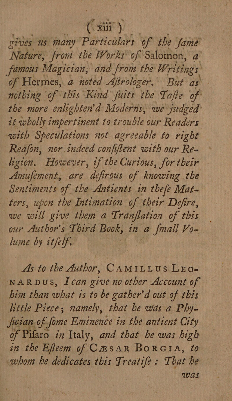 * 8, 80 | cives us many Particulars of the fame ‘Naturé: from the Works of Salomon, a famous Magician, and from the Writings m! of Hermes, a noted Afi rologer. But as a nothing of this Kind fuits the Tafte of the more enlighten’d Moderns, we judged it wholly impertinent to trouble our Readers with Speculations not agreeable to right Reafon, nor indeed confiftent with our Re- ligion. However, if the Curious, for their Amufement, are defirous of knowing the Sentiments of the Antients in thefe Mat- ters, upon the Intimation of their Defre, we will give them a Ti ranflation of thts our Author's Third Book, in a @ fmall Vo~ lume by itfe if. As to the Author, CAMILLUS LEo- NARDUS, Lcan give no other Account of him than what ts to be gather’d out of this little Piece; namely, that he was a Phy- facian. of. Jome Eminence in the antient City of Pifaro in Italy, and that he was high in the Efeem of CmsaRr BorGIA, £0 whom be aeaicates this Ti ‘linea That be was