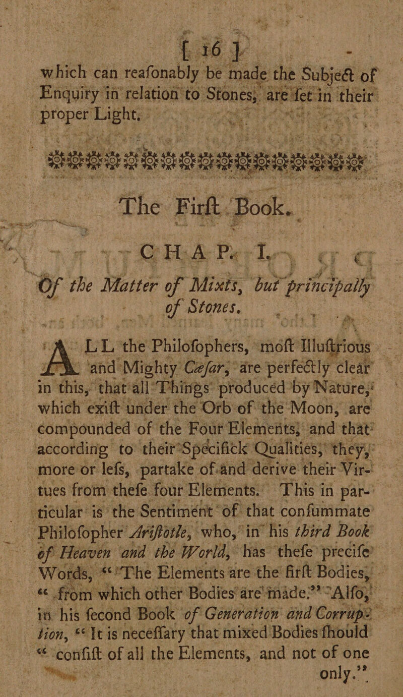 hep. ie which can reafonably be made the Subject of Enquiry in ‘relation to. Stones, are eet in their’ eae) Huthg | x ue ‘ 4 6 had . me, Oar i ls Seta : a os &lt; t % a 4 re. T The F inl. Book. a i : - SH; A Py a org 4 Of ab, Pees of Mixts, aia prituipally : of Stones. i. % e 4 fr / bere Og the Philofophers, sastt Ill uitrious ae EX ‘and Mighty Cefar, are perfectly clear in this,” that’all Things’ produced by Nature,! which exift under the Orb of the’ Moon, are compounded of the Four Elemeiits} anid’ that? according to their? Spécifick® Qualities; ‘they, more or lefs, partake of-and derive their Vir- tues from thefe four Elements, This in par-' ticular’ is’ the Sentiment’ of that confummate ‘Philofopher Avifiatle, who,” in” “his third Book of Heaven and the World, has thefe’ precife? Words, The Elements are the firlt singe - - from which other Bodies’are'mhade?’“Alfo, in his fecond Book ‘of Generation and Coerige an tion, * It is neceflary that mixed Bodies fhould as confilt of all the Elements, and not of one iin kes only.”