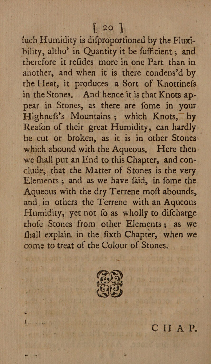 fuch Humidity is difproportioned by the Fluxi- bility, altho” in Quantity it be fufficient; and therefore it refides more in one Part than in another, and when it is there condens’d by the Heat, it produces a Sort of Knottinefs in theStones, And hence it is that Knots ap- pear in Stones, as there are fome in your Highnefs’s Mountains ; which Knots, by Reafon of their great Humidity, can hardly be cut or broken, as it is in other Stones which abound with the Aqueous, Here then we fhall put an End to this Chapter, and con- clude, that the Matter of Stones is the very Elements ; and as we have faid, in fome the Aqueous with the dry Terrene moft abounds, and in others the Terrene with an Aqueous Humidity, yet not fo as wholly to difcharge thofe Stones from other Elements; as we fhall explain. in the fixth Chapter, when we come to treat of the Colour of Stones. Gp GD