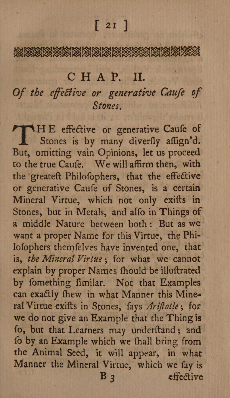 [21] Sd SSUSBEGIST SGI Su a CO HiAa 2 iol. Of the effective or generative Caufe of Stones. HE effective or generative Caufe of Stones is by many diverfly affign’d. But, omitting vain Opinions, let us proceed to the true Caufe. We willaffrm then, with the ‘greateft Philofophers, that the effective or generative Caufe of Stones, is a certain Mineral Virtue, which not only exifts in Stones, but in Metals, and alfo in Things of a middle Nature between both: But as we want a proper Name for this Virtue, the Phi- lofophers themfelves have invented one, that is, the Mineral Virtue; for what we cannot explain by proper Names fhould be illuftrated by fomething fimilar. Not that Examples can exactly fhew in what Manner this Mine- ral Virtue exifts in Stones, fays Arifotle, for we do not give an Example that the Thing is fo, but that Learners may underftand; and fo by an Example which we fhall bring from the Animal Seed, it will appear, in what Manner the Mineral Virtue, which we fay is B3 effective