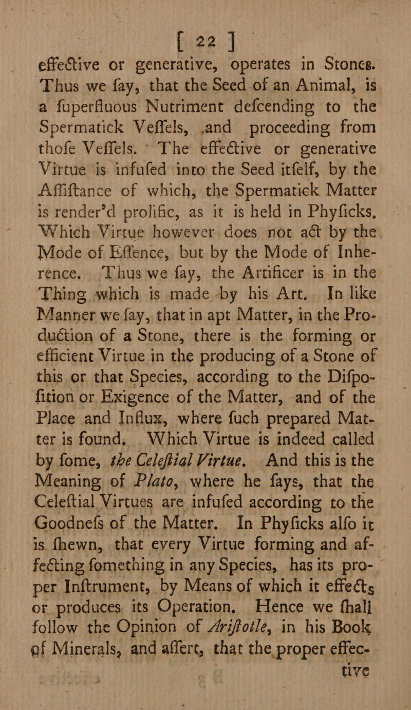 effective or generative, operates in Stones. ‘Thus we fay, that the Seed of an Animal, is a fuperfluous Nutriment defcending to the Spermatick Veffels, and proceeding from thofe Veffels. ° The effective or generative Virtue is infufed into the Seed itfelf, by the Affiftance of which, the Spermatick Matter is render’d prolific, as it is held in Phyficks, Which Virtue however. does not act by the Mode of Effence, but by the Mode of Inhe- rence. “[hus we fay, the Artificer is in the Thing which is made -by his Art,. In like Manner we fay, that in apt Matter, in the Pro- duction of a Stone, there is the forming. or efficient Virtue in the producing of a Stone of this or that Species, according to the Difpo- fition or Exigence of the Matter, and of the Place and Influx, where fuch prepared Mat- ter is found. . Which Virtue 1s indeed called by fome, the Celeftial Virtue. And this is the Meaning of P/ato, where he fays, that the Celeftial Virtues are infufed according to the Goodnefs of the Matter. In Phyficks alfo it is fhewn, that every Virtue forming and af- fecting fomething in any Species, has its pro-_ per Inftrument, by Means of which it effects or produces its Operation, Hence we fhall follow the Opinion of Arifotle, in his Book of Minerals, and allert, that the proper effec- tive