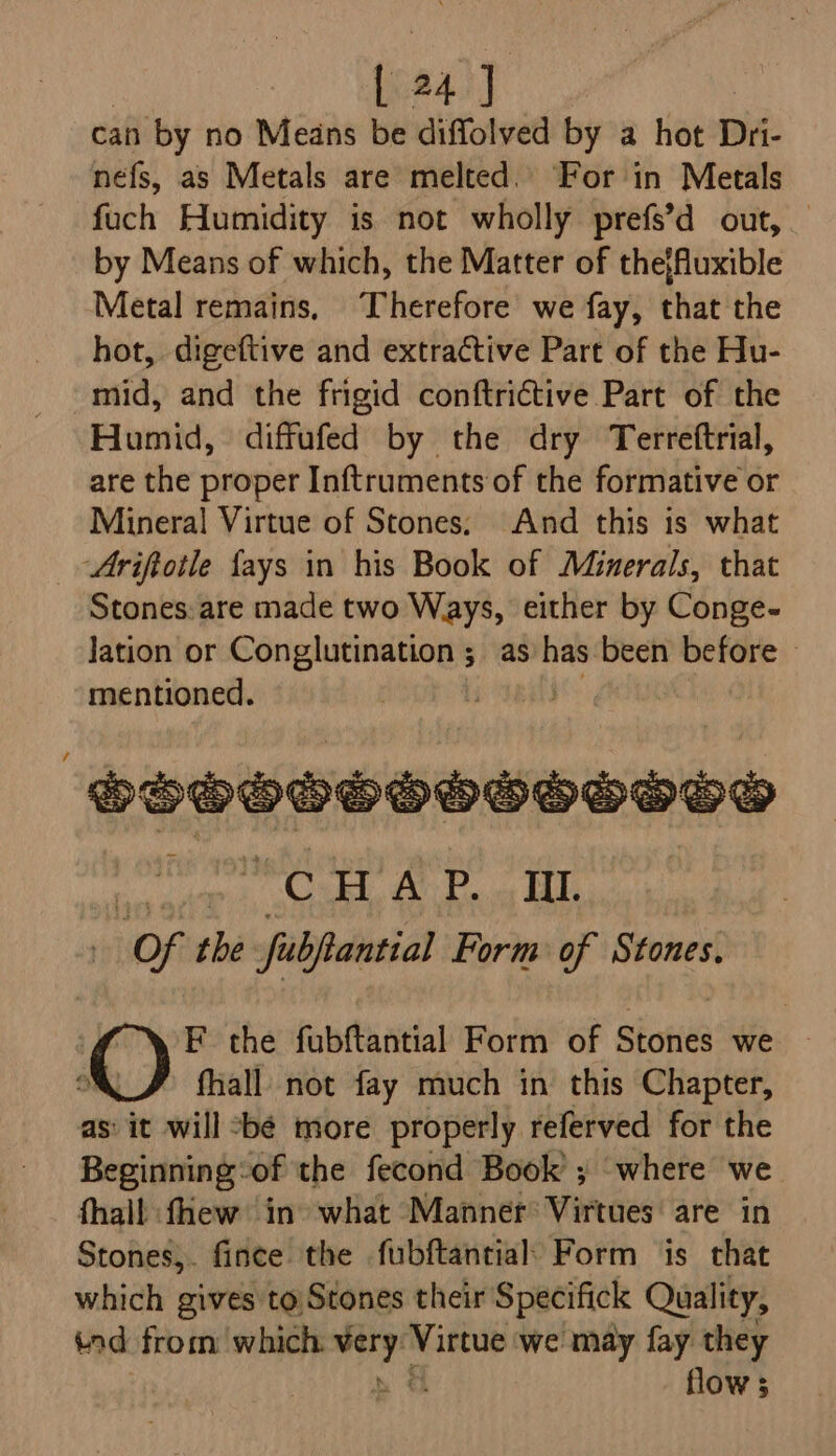 can by no Means be diffolved by a hot Dii- nefs, as Metals are melted. ‘For in Metals fuch Humidity is not wholly prefs’d out, by Means of which, the Matter of thejfuxible Metal remains, Therefore we fay, that the hot, digeftive and extractive Part of the Hu- mid, and the frigid conftrictive Part of the Humid, diffufed by the dry Terreftrial, are the proper Inftruments of the formative or Mineral Virtue of Stones; And this is what _ Ariftotle fays in his Book of Minerals, that Stones:are made two Ways, either by Conge- lation or Conglutination ; as has been before ~ mentioned. Lp eat Sooooooosooove yee WOH ACP. Ill. Of the fubftantial Form of Stones. F the fubftantial Form of Statik we fhall not fay much in this Chapter, as: it will *bé more properly referved for the Beginning: of the fecond Book’ ; where we fhall fhew in what Manner: Virtues are in Stones,. fince the fubftantial: Form is that which gives to Stones their Specifick Quality, tad from which nig rine we may fay they flow s