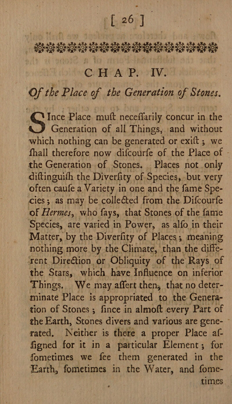 (L261 _ suERIEERERSEERIOE | QuHEA P. IV. Of the Place of the Generation of Stones. Ince Place mutt neceffarily concur in the Generation of all Things, and without which nothing can be generated or exift ; we fhall therefore now difcourfe of the Place of - the Generation of Stones, . Places not. only diftinguifh the Diverfity, of Species, but very often caufe a Variety in one and the fame Spe- cies; as may be colleé&amp;ted from the Difcourfe of Hermes, who fays, that Stones of the fame Species, are varied in Power, as alfo in their Matter, by the Diverfity of Places; meaning nothing more by the Climate, than the diffe- rent Direétion_ or Obliquity of the: Rays of the Stars, which have Influence on inferior Things, We may affert then, that no deter- minate Place is appropriated to, the Genera- tion of Stones ; fince in almoft. every Part of the Earth, Stones divers and various are gene- ~ rated, Neither is there a proper Place af- figned for it in a particular Element; for fometimes we fee them generated in the Earth, fometimes in the Water, and fome- . times.