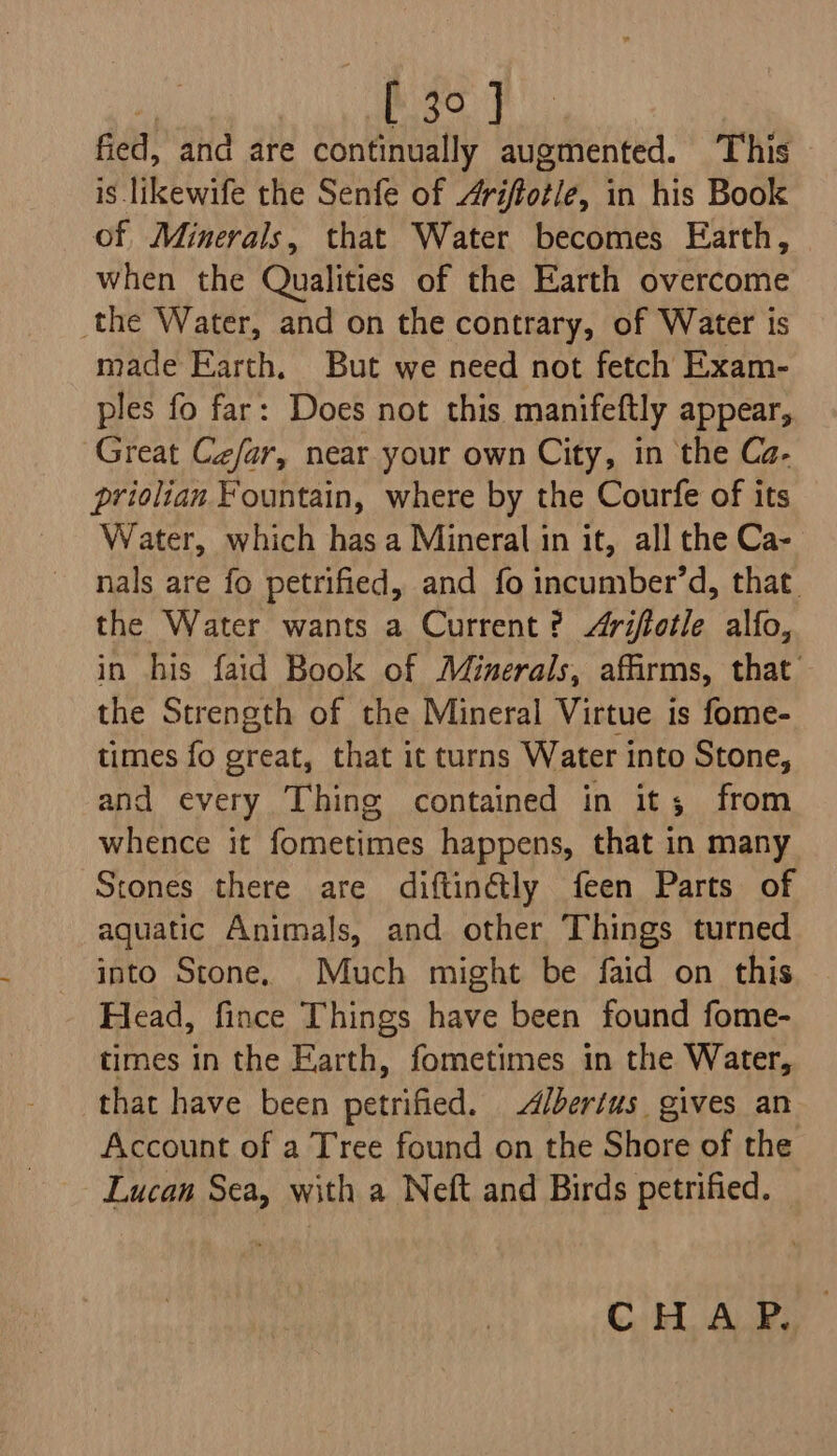 £30 J fied, and are continually augmented. This is likewife the Senfe of Arifiotle, in his Book of Minerals, that Water becomes Earth, when the Qualities of the Earth overcome the Water, and on the contrary, of Water is made Earth. But we need not fetch Exam- ples fo far: Does not this manifeftly appear, Great Cefar, near your own City, in the Ca- priolian Fountain, where by the Courfe of its Water, which has a Mineral in it, all the Ca- nals are fo petrified, and fo incumber’d, that. the Water wants a Current ? /iftotle alfo, in his faid Book of Minerals, affirms, that’ the Strength of the Mineral Virtue is fome- times fo great, that it turns Water into Stone, and every Thing contained in it; from whence it fometimes happens, that in many Stones there are diftinétly feen Parts of aquatic Animals, and other Things turned into Stone. Much might be faid on this Head, fince Things have been found fome- times in the Earth, fometimes in the Water, that have been petrified. d/bertus gives an Account of a Tree found on the Shore of the Lucan Sea, with a Neft and Birds petrified.