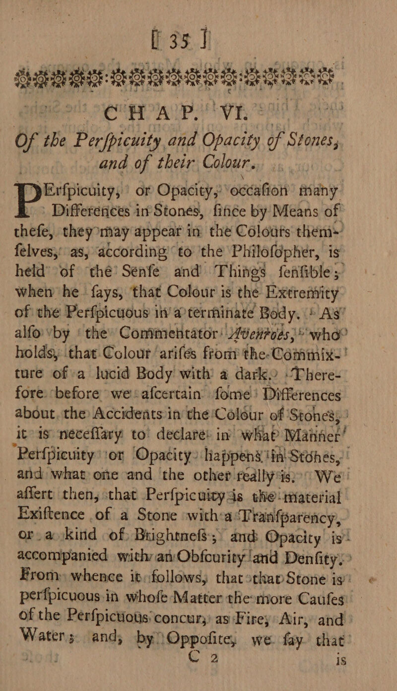 fos] satiate: detebsaeitidt: eae 3 a i aE ou «Ma a eo o the Perfpicuity and Opacity of Stones, | and of their Colour. pErfpicuity, or Opacity,’ ‘octafion asin | Differences in Stones, fince by Means of chef) they may appear in the Colodis them» felves,’ as, according to the Philofopher, is held’ of ‘thé’ Senfe and’ Things fefifible 5 wheiy he. fays, ‘that Colour is the Extremity of the Perfpicuous in’ a terminate Body. 5 A's’ alfovby ‘ the» Comimehtator! 40entoes;* who? holdsy ‘that Colour ‘arifés front the-Commixe! ture of a lucid Body with a darko -There- fore: before weafcertain fome' Differences about, the Accidents in the ‘Colour of ‘Stones; ’ itis neéceflary to’ declare: in’ wha Wlatinice “Petfpicuity sor Opacity” Tiappens ‘in Stohes, _ and what one and the other really'is We’ affert then, that Perfpicuivyds the-imaterial Exiftence of a Stone with:a:Tranfparency, or. a kind of: Bughtnefs, and Opacity’ is accompanied with an Obfonriny/! ‘anid Denfity.” From) whence it:follows, that othap Stone is pérfpicuous.in whofe Matter themore Caufes of the Perfpictiotis concur;) as Firey Air, and eee and, by) epoca) we. fay. that: is