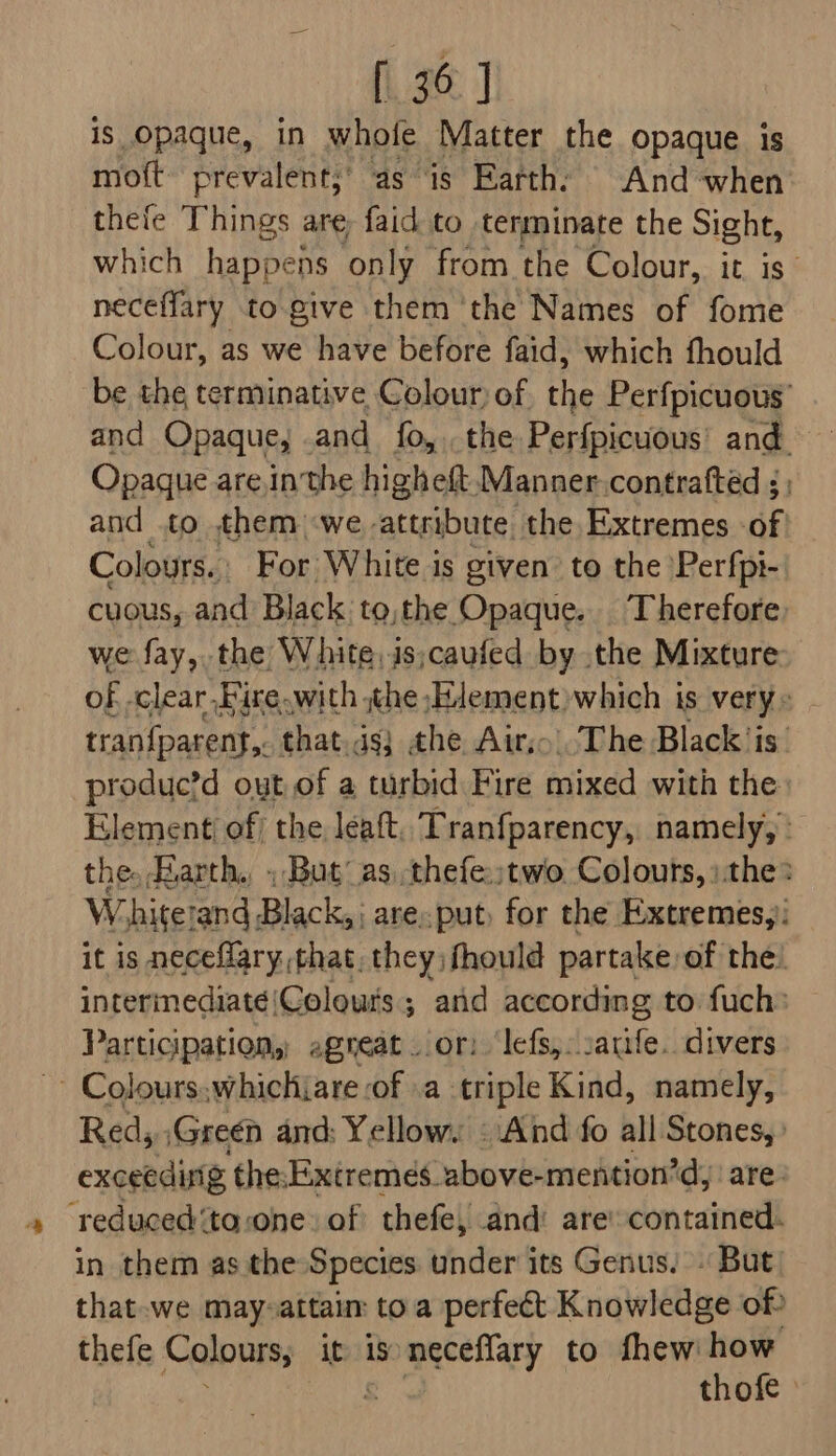 is opaque, in whofe Matter the opaque is mott prevalent,’ as is Earthy And when thefe Things are, faid to terminate the Sight, which happens only from the Colour, it is’ neceffary to give them ‘the Names of fome Colour, as we have before faid, which fhould be the terminative Colour) of the Perfpicuous’ and Opaque, and fo, the Perfpicuous' and. Opaque are,in the higheft. Manner.contrafted ; and .to them -we attribute. the Extremes of Colours. For White is given’ to the Perfpi- cuous, and Black to, the Opaque. ‘Therefore we fay, the White,is;caufed by the Mixture of clear Fire. with jthe Element which is verys | tranfparent,. that.is} the Air, The Black ‘is’ produc?d out of a turbid Fire mixed with the Element of/ the leaft. Tranfparency, namely,’ the. arth. ; But as, thefe:;two Colours, »the: W. hitetand Black, are. put, for the Extremes, it is neceflary,that, they fhould partake of the! intermediate|Colours ; arid according to fuch: Participation, agneat or: lefs,: sauife. divers ~~ Colours.whichiare :of »a- triple Kind, namely, Red, Green and: Yellow. «And fo all Stones, : exceeding the:Extremes. above-mention’d are. ‘reduced ‘ta-one of thefe, and: are’ contained. in them as the Species under its Genus. - But that-we may-attaim to a perfect Knowledge of? thefe Colours; it 1s me eay to fhew how , thofe