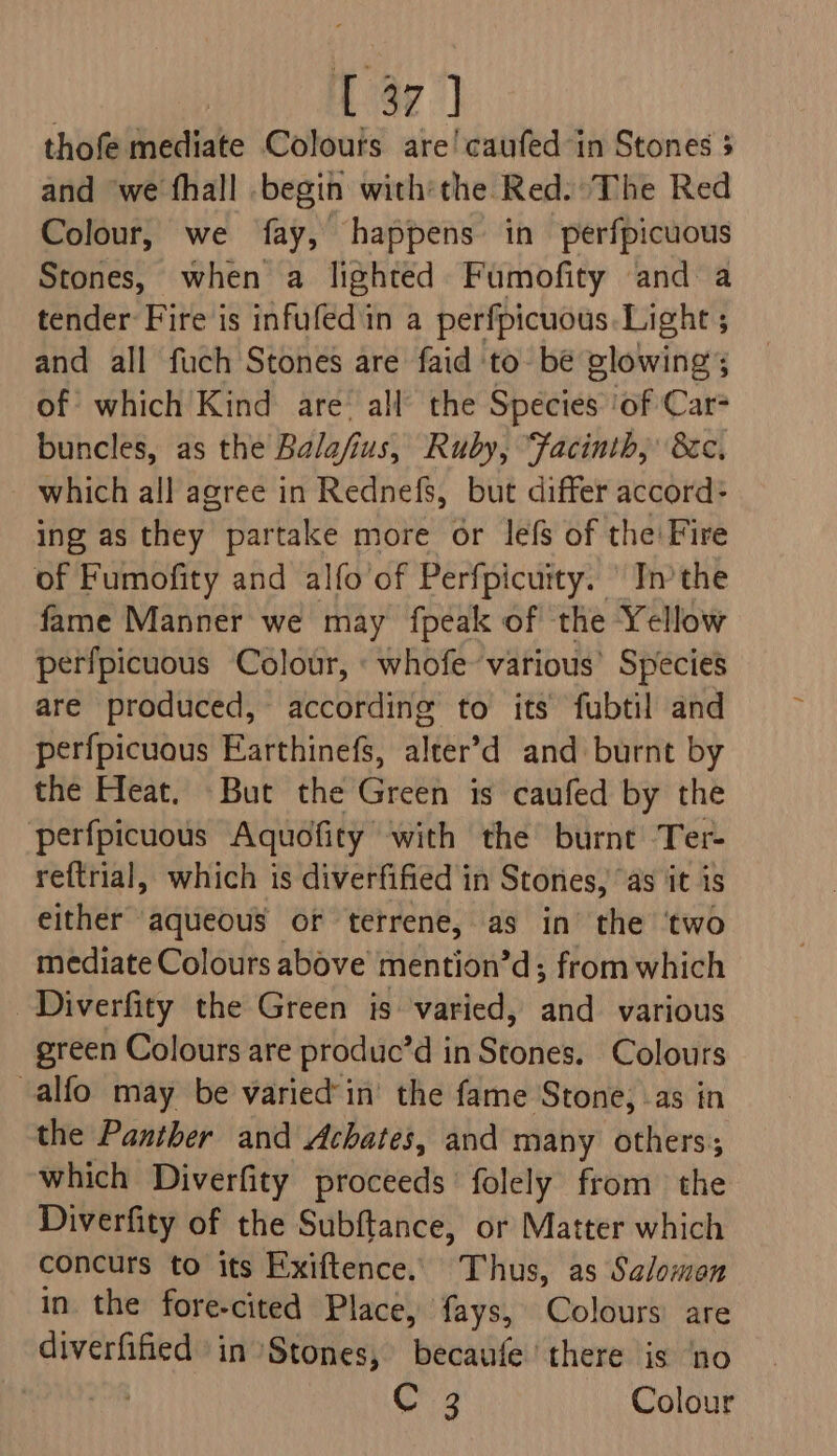 | : 47] thofe mediate Colours are'caufed in Stones 5 and ‘we fhall begin with'the Red: The Red Colour, we fay, happens in perfpicuous Stones, when a lighted Fumofity and a tender Fire is infufedin a perfpicuous.Light ; and all fuch Stones are faid to be glowing; of which'Kind are’ all’ the Species ‘of Car- buncles, as the Balafius; Ruby, “Facinth, 8c. which all agree in Rednefs, but differ accord: ing as thiey” partake more or lefs of the: Fire of Fumofity and alfo'of Perfpicuity. \ Inthe fame Manner we may fpeak of the Yellow perfpicuous Colour, « whofe various’ Species are produced, according to its fubtil and perfpicuous Earthinefs, alter’d and burnt by the Heat. But the Green is caufed by the perfpicuous Aquofity with the burnt Ter- re{trial, which is diverfified in Stones, as it 1s either aqueous or terrene, as in the ‘two mediate Colours above’ mention’d; from which -Diverfity the Green is varied, and various green Colours are produc’d in Stones. Colours alfo may be varied’in’ the fame Stone, as in the Panther and Achates, and many others; which Diverfity proceeds folely from the Diverfity of the Subftance, or Matter which concurs to its Exiftence. Thus, as Salomon in the fore-cited Place, fays, Colours are diverfified in Stones, becaufe there is ‘no sd ehdis C 3 Colour