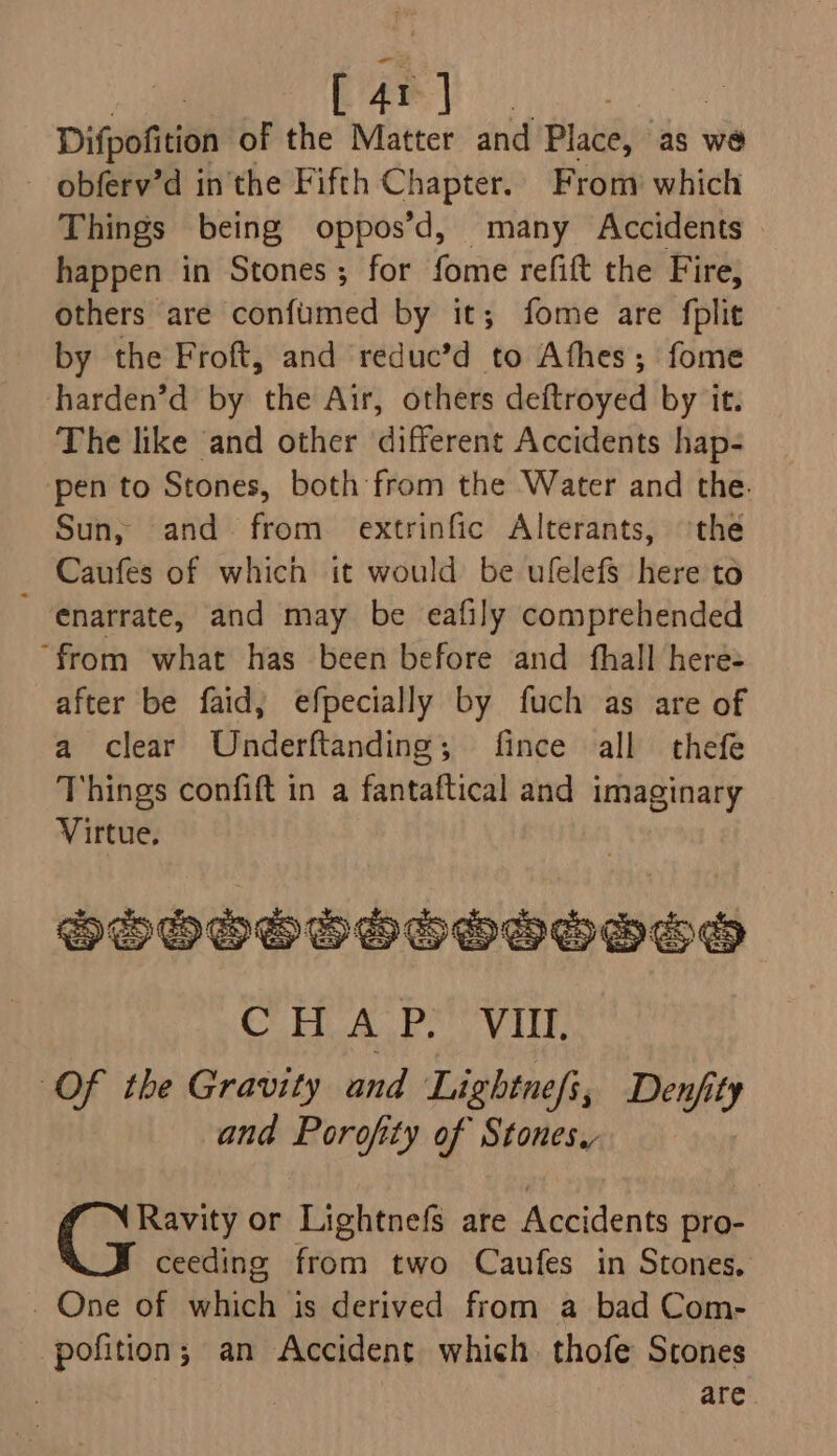 AI ¥ Difpofition of the baa and Place, as we obferv’d in the Fifth Chapter.. From which Things being oppos’d, many Accidents happen in Stones; for fome refift the Fire, others are confumed by it; fome are fplit by the Froft, and reduc’d to Afhes; fome harden’d by the Air, others deftroyed by it. The like and other different Accidents hap- ‘pen to Stones, both from the Water and the. Sun; and from extrinfic Alterants, the Caufes of which it would be ufelefs here to 'enarrate, and may be eafily comprehended “from what has been before and fhall here- after be faid; efpecially by fuch as are of a clear Underftanding; fince all thefe Things confift in a fantaftical and imaginary Virtue, hbooovosoooooo C HAPs, Vln Of the Gravity and Lightne/i, Denjity and Porofity of Stones, Ravity or Lightnefs are Accidents pro- ceeding from two Caufes in Stones, _ One of which is derived from a bad Com- pofition; an Accident which. thofe Stones | are
