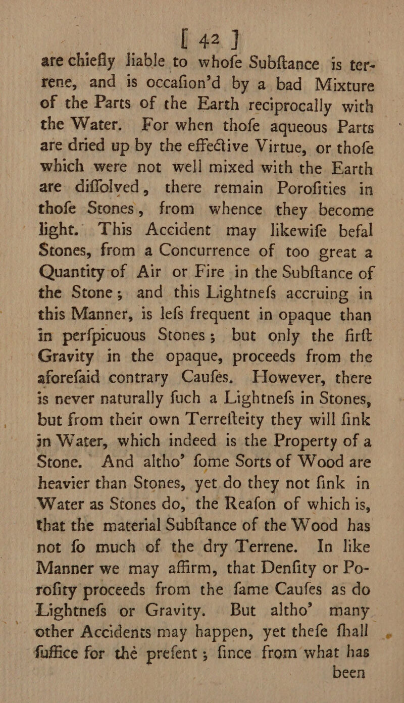 ate chiefly liable to whofe Subftance is ter- rene, and is occafion’d by a bad Mixture of the Parts of the Earth reciprocally with the Water. For when thofe aqueous Parts are dried up by the effective Virtue, or thofe which were not well mixed with the Earth are diffolved, there remain Porofities in thofe Scones, from whence they become light. This Accident may likewife befal Stones, from a Concurrence of too great a Quantity of Air or Fire in the Subftance of the Stone; and this Lightnefs accruing in this Manner, is lefs frequent in opaque than in perfpicuous Stones; but only the firft Gravity in the opaque, proceeds from the aforefaid contrary Caufes. However, there is never naturally fuch a Lightnefs in Stones, but from their own Terretteity they will fink in Water, which indeed is the Property of a Stone. And altho’ fome Sorts of Wood are heavier than Stones, yet.do they not fink in ‘Water as Stones do, the Reafon of which is, that the material Subftance of the Wood has not fo much of the dry Terrene. In like Manner we may affirm, that Denfity or Po- rofity proceeds from the fame Caufes as do Lightnefs or Gravity. But altho’ many fuffice for thé prefent ; fince from what has been
