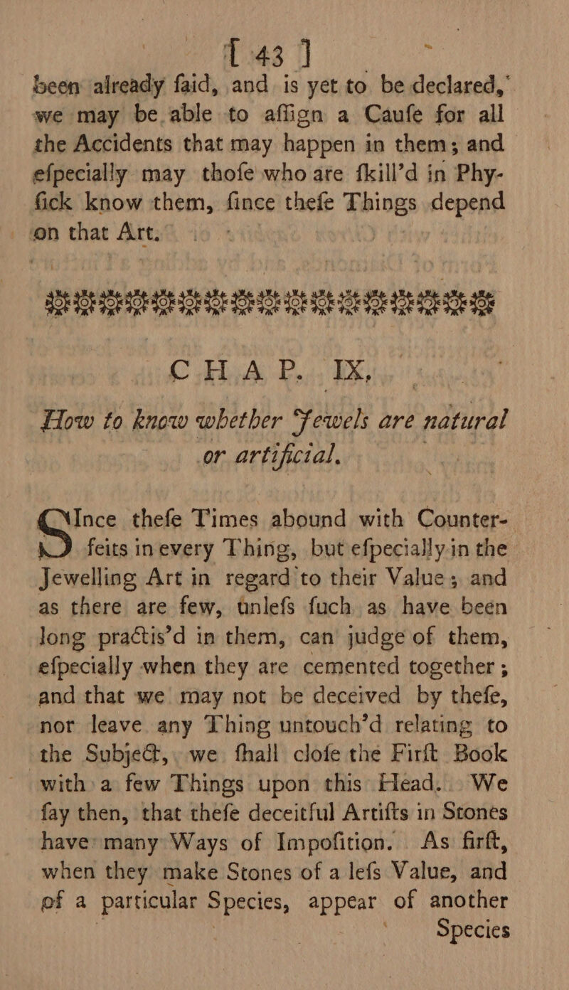 res i oe been already faid, and is yet to be declared,’ we may be able to aflign a Caufe for all the Accidents that may happen in them; and efpecially may thofe who are fkill’d in Phy- fick know them, fince thefe Things depend ‘on that Art. Wipe ey re Ra ituh&gt; gard Ai de ‘TX, How to know whether Fewels are ‘ndhipal or artificial, Ince thefe Times abound with Counter- feits inevery Thing, but efpecially.in the Jewelling Art in regard to their Value; and as there are few, unlefs fuch as have been long practis’d in them, can’ judge of them, efpecially when they are cemented together ; and that we may not be deceived by thefe, nor leave any Thing untouch’d relating to the Subject,. we fhall clofe the Firft Book witha few Things upon this Head... We fay then, that thefe deceitful Artifts in Stones have many Ways of Impofition. As firft, when they make Stones of a lefs Value, and pf a particular Species, appear of another ‘Species