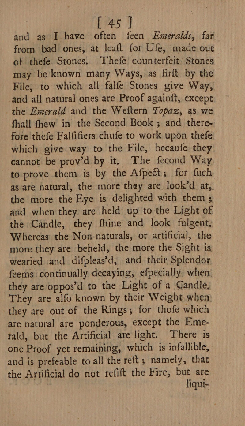 and as I have often feen Emeralds, far from bad ones, at leaft for Ufe, made out of thefe Stones. Thefe counterfeit Stones may be known many Ways, as firft by the File, to which all falfe Stones give Way, and all natural ones are Proof againft, except the Emerald and the Weftern Topaz, as we fhall fhew in the Second Book ; and there- fore thefe Falfifiers chufe to work upon thefe. which give way to the File, becaufe they cannot be prov’d by it. The fecond Way. to prove them is by the Afpect; for fuch as are natural, the more they are look’d at,. the more the Eye is delighted with them 5 and when they. are held up to the Light of the Candle, they fhine and look fulgent, Whereas the Non-naturals, or artificial, the more they are beheld, the more the Sight is wearied and difpleas’d, and their Splendor feems continually decaying, efpecially when. they are oppos’d to the Light of a Candle, They are alfo known by their Weight when they are out of the Rings; for thofe which are natural are ponderous, except the Eme- tald, but the Artificial are light. There is one Proof yet remaining, which is infallible, and is prefeable to all the reft; namely, that the Artificial do not refift the Fire, but are | liqui-