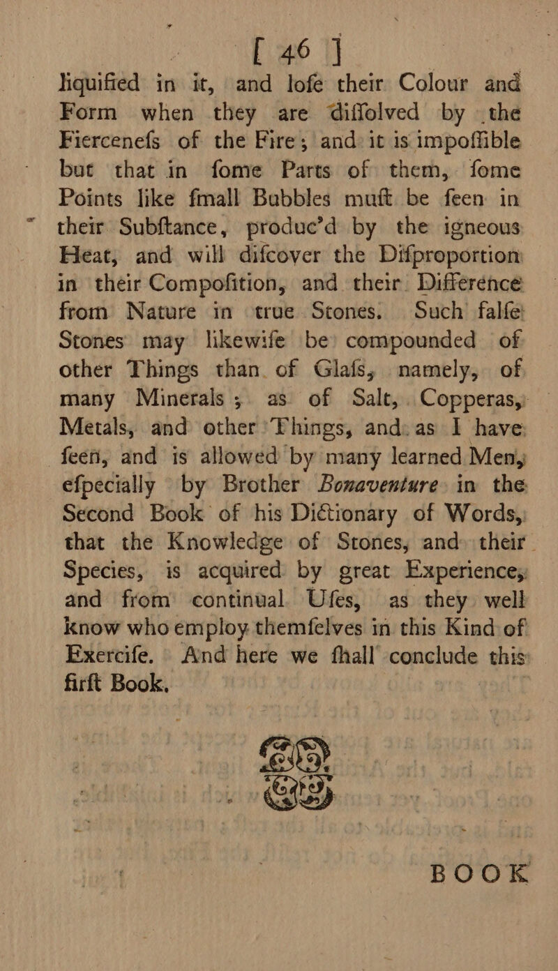 ee Se : liquified in it, and lofe their Colour and Form when they are diffolved by the Fiercenefs of the Fire; and: it is impoffible but that in fome Parts of them, fome Points like fmall Bubbles muft be feen in their Subftance, produc’d by the igneous Heat, and will difcover the Difproportion in their Compofition, and their Difference from Nature in true Stones. Such falfe: Stones may likewife be) compounded of other Things than. of Glafs, namely, of many Minerals; as of Salt, Copperas, Metals, and other Things, and: as I have; feen, and is allowed by many learned Men, efpecially by Brother Bonaventure in the Second Book of his Dictionary of Words, that the Knowledge of Stones; and» their. Species, is acquired by great Experiences and from continual. Ufes, as they well know who employ themfelves in this Kind of Exercife. And here we fhall’ conclude this firft Book. BEY RY BOOK