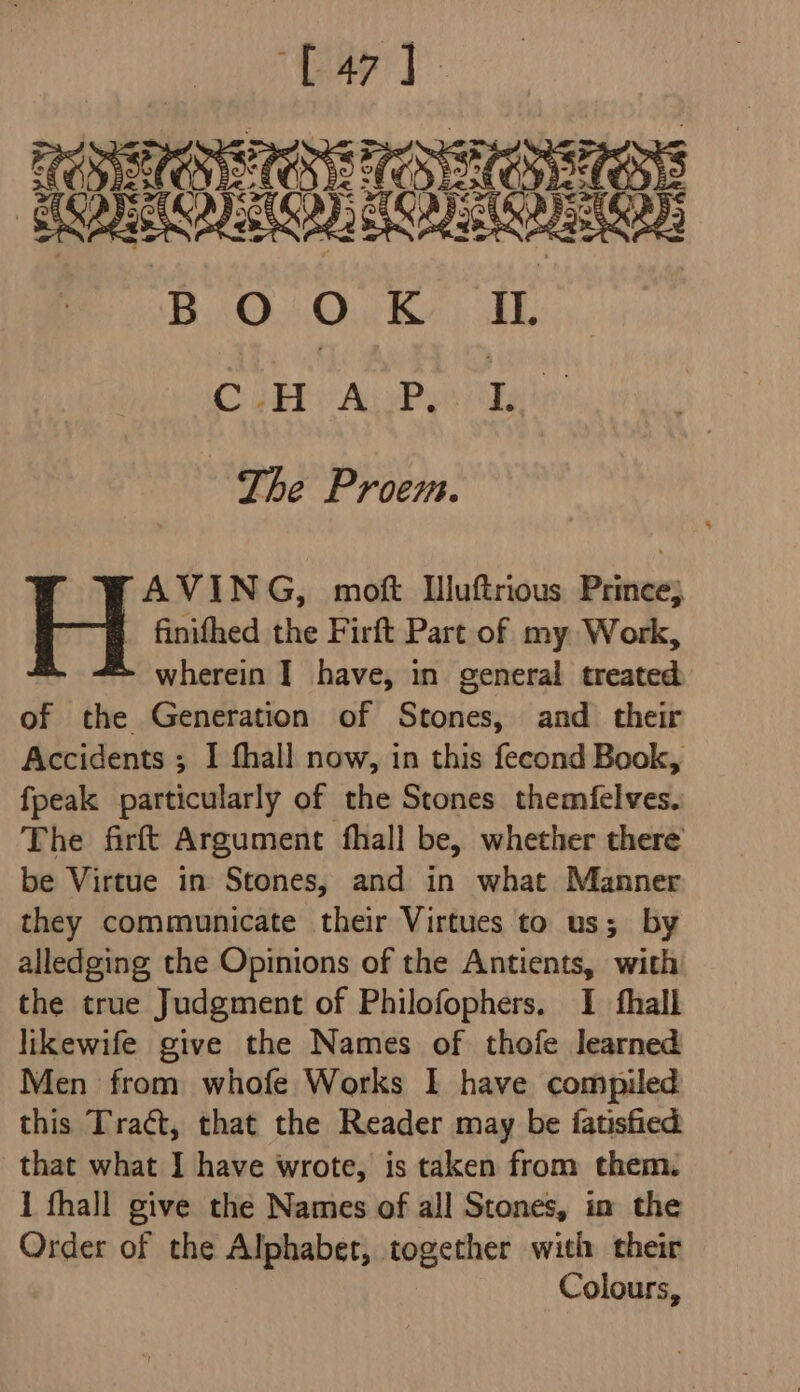[47]. pussies ese EO) SOO) B..O:0.. KR: UL CUSEs Ac Pon tds The Proem. AVING, moft Illuftrious Prince} H finifhed the Firft Part of my Work, wherein I have, in general treated of the Generation of Stones, and their Accidents ; I fhall now, in this fecond Book, fpeak particularly of the Stones themfelves. The firft Argument fhall be, whether there be Virtue in Stones, and in what Manner they communicate their Virtues to us; by alledging the Opinions of the Antients, with the true Judgment of Philofophers. I fhall likewife give the Names of thofe learned Men from whofe Works I have compiled this Traét, that the Reader may be fatisfied that what I have wrote, is taken from them: 1 fhall give the Names of all Stones, in the Order of the Alphabet, together with their Colours,