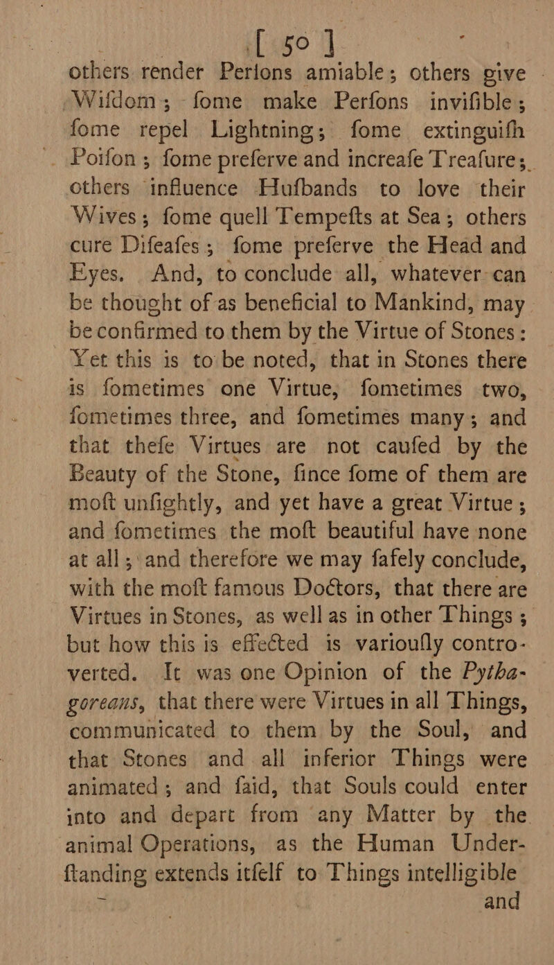 Pant | [ 50] others render Perions amiable; others give © “Wildem,; -fome make Perfons invifible; fome repel Lightning; fome extinguifh . Porfon ; fome preferve and increafe Treafures. others influence Hufbands to love their Wives; fome quell Tempefts at Sea; others cure Difeafes; fome preferve the Head and Eyes. And, to conclude all, whatever can be thought of as beneficial to Mankind, may be confirmed to them by the Virtue of Stones : Yet this is to’ be noted, that in Stones there is fometimes one Virtue, fometimes two, fometimes three, and fometimes many; and that thefe Virtues are not caufed by the Beauty of the Stone, fince fome of them are moft unfightly, and yet have a great Virtue ; and fometimes the moft beautiful have none at all; and therefore we may fafely conclude, with the moft famous Doétors, that there are Virtues in Stones, as well as in other Things ; but how this is effected is varioufly contro- verted. Ic was one Opinion of the Pytha- goreans, that there were Virtues in all Things, communicated to them by the Soul, and that Stones and all inferior Things were animated ; and faid, that Souls could enter into and depart from any Matter by the. animal Operations, as the Human Under- landing extends itfelf to Things intelligible and