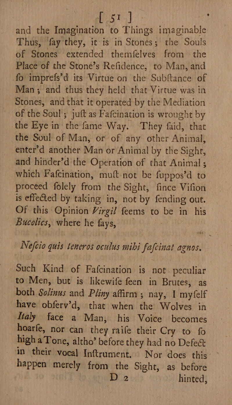 Pag es, By and the Imagination to Things imaginable Thus, fay they, it is in Stones; the Souls of Stones extended themfelves from the Place of the Stone’s Refidence, to Man, and fo imprefs’d its Virtue on the Subftance of Man ; and thus they held that Virtue was in Stones, and that it operated by the Mediation of the Soul’; juft as Fafcination is wrought by the Eye in the fame Way. They faid, that the Soul of Man, or of any other Animal, enter'd another Man or Animal by the Sight, and hinder’d the Operation of that Animal; which Fafcination, muft not be fuppos’d to proceed folely from the Sight, fince Vifion is effected by taking in, not by fending out. Of this Opinion Virgil feems to be in his Bucolics, where he fays,; Nefeio quis teneros oculus mibi fafcinat agnos. Such Kind of Fafcination is not. peculiar _ to Men, but is likewife feen in Brutes, as both Solinus and Pliny affirm; nay, 1 myfelf have obferv’d, that when the Wolves in ftaly face a Man, his Voice becomes hoarfe, nor can they raife their Cry to fo highaTone, altho’ before they had no Defeé in their vocal Inftrument. Nor does this happen merely from the Sight, as before vm 2 hinted,