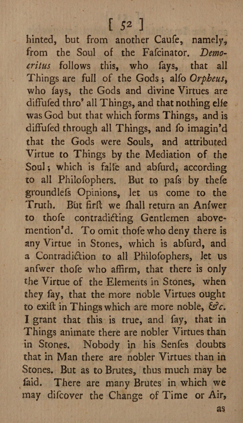 42 1. hinted, but from another Caufe, namely, from the Soul of the Fafcinator. Demo- éritus follows this, who fays, that all Things are full of the Gods; alfo Orpheus, who fays, the Gods and divine Virtues are diffufed thro’ all Things, and that nothing elfe . was God but that which forms Things, and is | diffufed through all Things, and fo imagin’d that the Gods were Souls, and attributed Virtue to Things by the Mediation of the Soul; which is faife and abfurd; according to all Philofophers. But to pafs by thefe groundlefs Opinions, let us come to the Truth, Bat firft we fhall return an Anfwer to thofe contradicting Gentlemen above- | mention’d. To omit thofe who deny there is any Virtue in Stones, which is abfurd, and a Contradiction to all Philofophers, Jet us anfwer thofe who affirm, that there is only the Virtue of the Elements in Stones, when they fay, that the more noble Virtues ought _ to exift in Things which are more noble, &amp;c. J grant that this is true, and fay, that in Things animate there are nobler Virtues than in Stones. Nobody in his Senfes doubts that in Man there are nobler Virtues than in Stones. But as to Brutes, thus much may be faid. There are many Brutes in which we may difcover the Change of Time or Air,