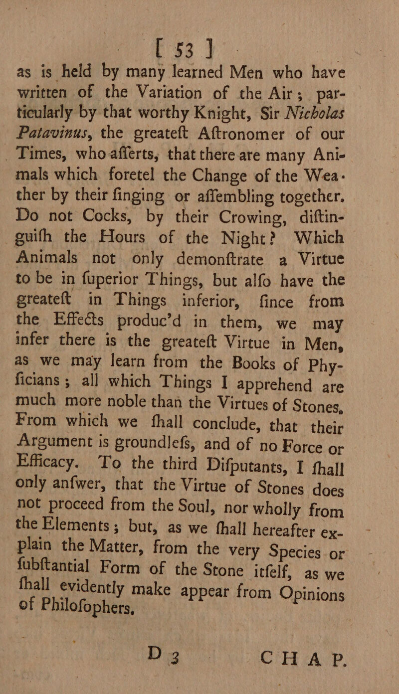 ate | ; as is held by many learned Men who have written of the Variation of the Air; par- ticularly by that worthy Knight, Sir Nicholas Patavinus, the greateft Aftronomer of our Times, who afferts, that there are many Ani- mals which foretel the Change of the Wea: ther by their finging or affembling together. Do not Cocks, by their Crowing, diftin- guifh the Flours of the Night? Which Animals not only demonftrate a Virtue to be in fuperior Things, but alfo have the greateft_ in Things inferior, fince from the Effects produc’d in them, we may infer there is the greateft Virtue in Men, as we may learn from the Books of Phy- ficians ; all which Things I apprehend are much more noble than the Virtues of Stones, From which we fhall conclude, that their Argument is groundlefs, and of no Force or Efficacy. To the third Difputants, I fhall only anfwer, that the Virtue of Stones does not proceed from the Soul, nor wholly from the Elements ; but, as we thall hereafter ex- plain the Matter, from the very Species or fubftantial Form of the Stone itfelf, as we thall evidently make appear from Opinions of Philofophers, Mme i CHEE (Ap.