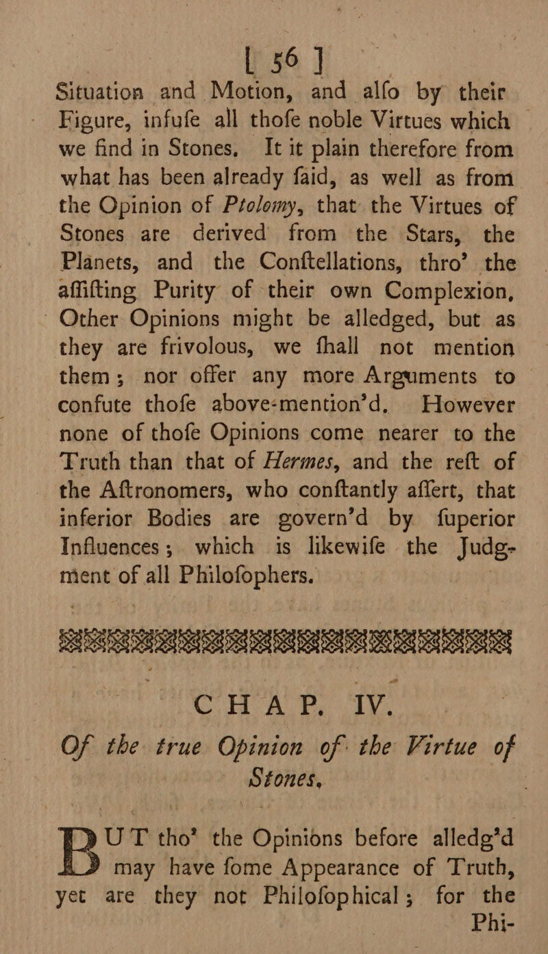 i a Situation and Motion, and alfo by their Figure, infufe all thofe noble Virtues which — we find in Stones, It it plain therefore from what has been already faid, as well as from the Opinion of Ptolomy, ther the Virtues of Stones are derived from the Stars, the Planets, and the Conftellations, thro’ the affifting Purity of their own Complexion, ~ Other Opinions might be alledged, but as they are frivolous, we fhall not mention them; nor offer any more Arguments to confute thofe above-mention’d. However none of thofe Opinions come nearer to the Truth than that of Hermes, and the reft of the Aftronomers, who conftantly affert, that inferior Bodies are govern’d by fuperior Influences; which is likewife the Judg- ment of all Philofophers. So BE CHAP, Iv. Of the true Opinion of: the Virtue of bic bi | UT tho’ the Opinions before alledg’d y may have fome Appearance of Truth, yet are they not Philofophical; for the Phi-