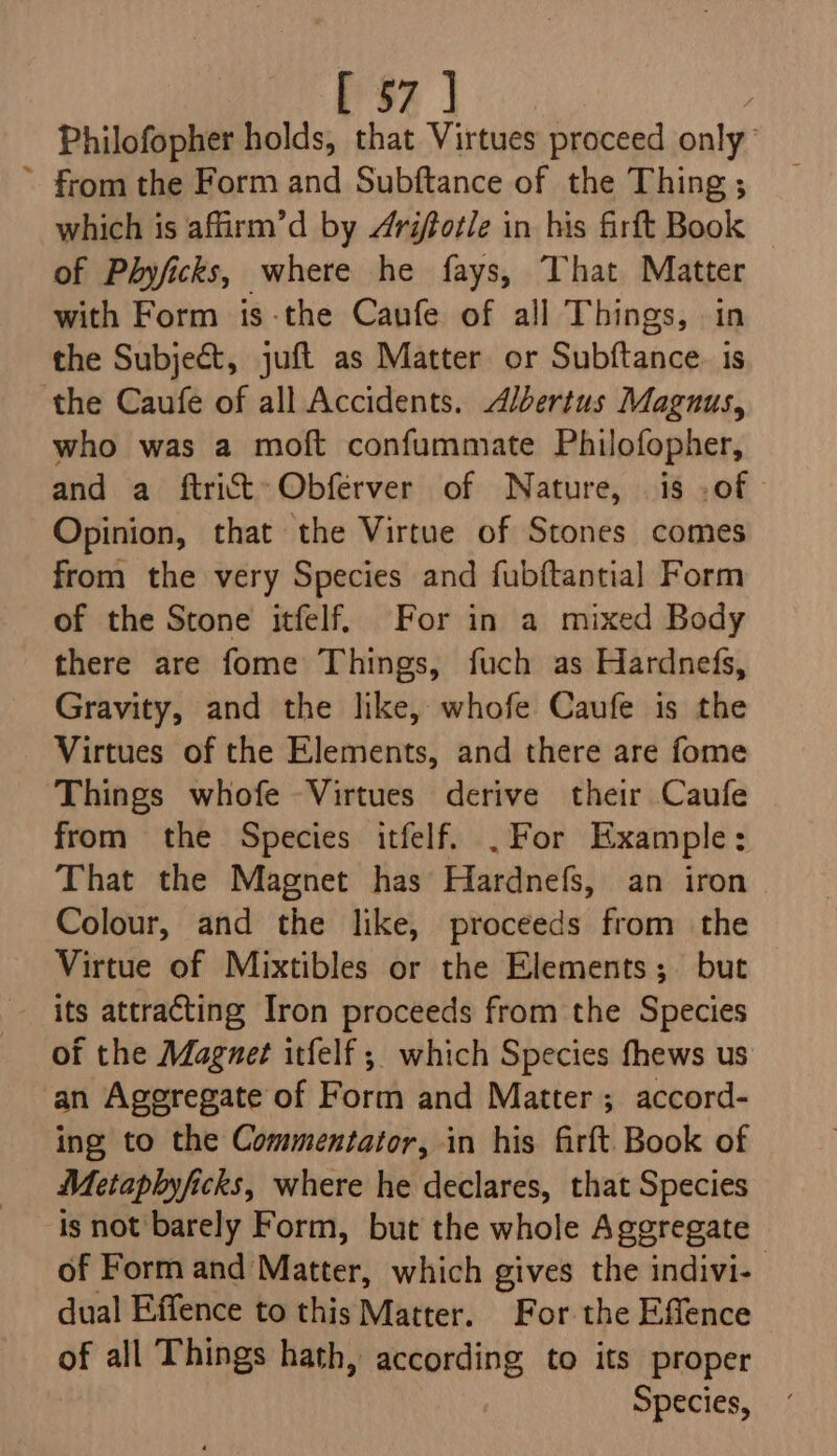 Philofopher holds, that Virtues proceed only: ~ from the Form and Subftance of the Thing ; which is affirm’d by 4rifotle in his firft Book of Phyficks, where he fays, That Matter with Form is-the Caufe of all Things, in the Subject, juft as Matter or Subftance. is the Caufe of all Accidents. Albertus Magnus, who was a moft confummate Philofopher, and a ftrictt:Obferver of Nature, is -of Opinion, that the Virtue of Stones comes from the very Species and fubftantial Form of the Stone itfelf. For in a mixed Body there are fome Things, fuch as Hardnefs, Gravity, and the like, whofe Caufe is the Virtues of the Elements, and there are fome Things whofe Virtues derive their Caufe from the Species itfelf. .For Example: That the Magnet has Hardnefs, an iron Colour, and the like, proceeds from the Virtue of Mixtibles or the Elements; but its attracting Iron proceeds from the Species of the Magnet itfelf ; which Species fhews us an Aggregate of Form and Matter ; accord- ing to the Commentator, in his firft Book of Metaphyficks, where he declares, that Species is not barely Form, but the whole Aggregate of Form and Matter, which gives the indivi- dual Effence to this Matter. For the Effence of all Things hath, according to its proper Species,