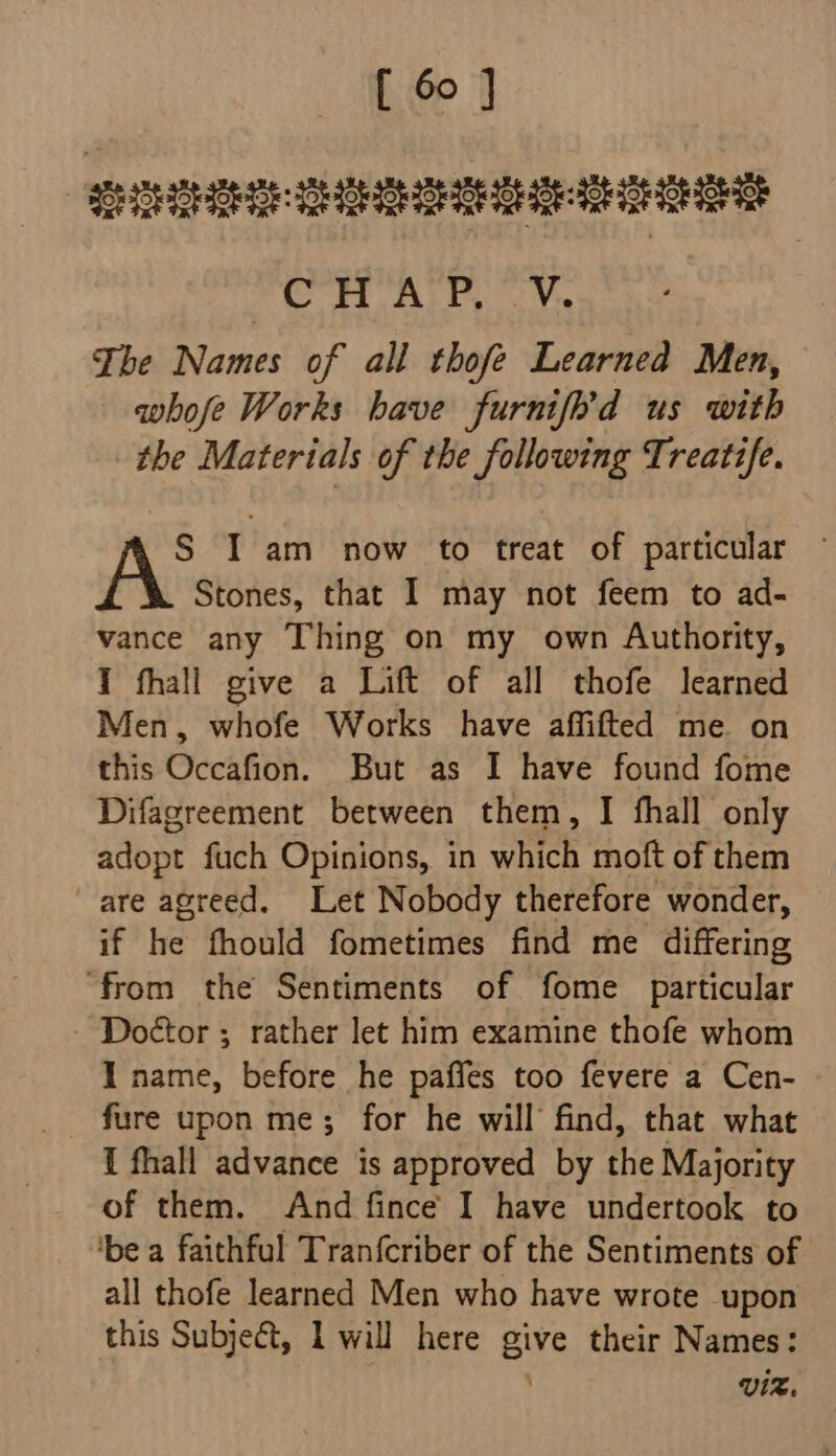 SHEE aaa aD ge GS 5 WE ieee, 8 The Names of all thofe Learned Men, whofe Works have furnif’d us with the Materials of the following Treatz/e. S I am now to treat of particular Stones, that I may not feem to ad- vance any Thing on my own Authority, I fhall give a Lift of all thofe learned Men, whofe Works have affifted me on this Occafion. But as I have found fome Difagreement between them, I fhall only adopt fuch Opinions, in which moft of them are agreed. Let Nobody therefore wonder, if he fhould fometimes find me differing “from the Sentiments of fome particular - Doétor ; rather let him examine thofe whom I name, before he paffes too fevere a Cen- - fure upon me; for he will find, that what { fhall advance is approved by the Majority of them. And fince I have undertook to ‘be a faithful Tranfcriber of the Sentiments of all thofe learned Men who have wrote upon this Subject, L will here give their Names: . VIZ.