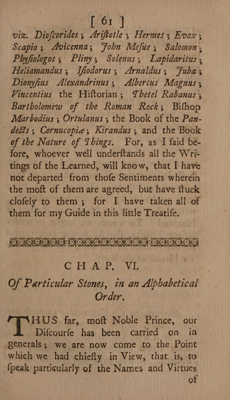 | Pn a viz. Diofcorides, &lt;Ariftotle ,; Hermes; Evax ; Scapio; Avicenna, ohn Mefue; Salomon, Phyfiologos ; Pliny; Solenus,; Lapidaritus , Heliamandus, Ifodorus; Arnaldus; Fuba; Dionyfius Alexandrinus;, Alberius Magnus ; Vincentius the Hiftorian; Thetel Rabanus ; Bartholomew of the Roman Rock; Bifhop Marbodius ; Ortulanus ; the Book of the Pan- - defts ; Cornucopie; Kirandus ; and the Book of the Nature of Things. For, as J faid bée- fore, whoever well underftands all the Wri- tings of the Learned, will know, that I have not departed from thofe Sentiments wherein the moft of them are agreed, but have ftuck clofely to them ; for I have taken all of them for my Guide in this little Treatife. SYNE ESL USL SES, SY SU SES, SE EOSIN NEN SCE SL NEES NE NANA LANL AN ANANSI (DOL NIST ONIN TOM ONION CaN ce 008 ON ONS 08 SOS 3% AW, C AGP. -¥h Of Particular Stones, in an Alphabetical Order. B‘HUS far, moft Noble Prince, our Difcourfe has been carried on in generals; we are now come to the. Point which we had chiefly in View, that is, to {peak particularly of the Names and Virtues of