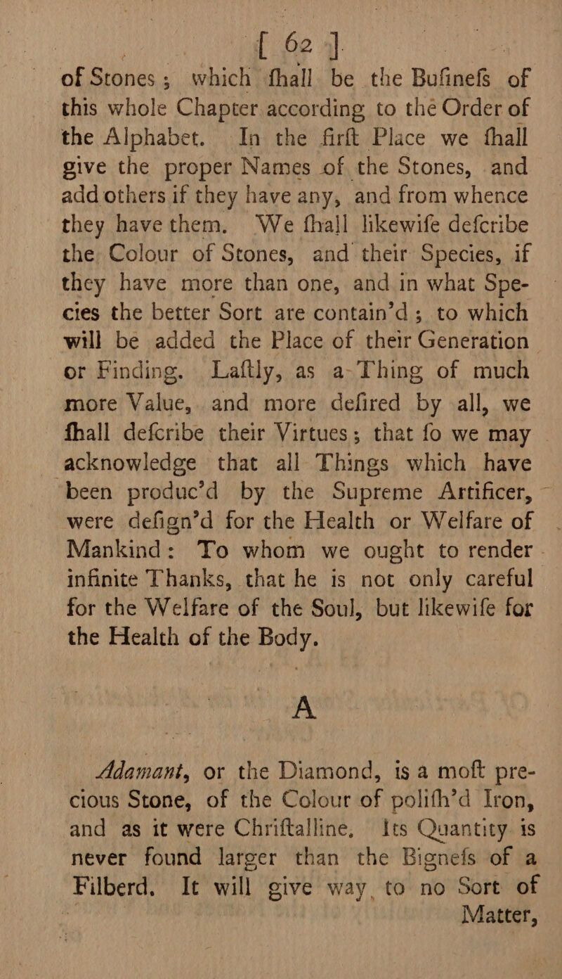 | gf ep | | of Siihes - which fhall be the Bufinefs of this whole Chapter according to thé Order of the Alphabet. In the firft Place we thall give the proper Names of the Stones, and add others if they have any, and from whence they havethem. We fhall likewife defcribe the Colour of Stones, and their Species, if they have more than one, and in what Spe- cies the better Sort are contain’d ; to which will be added the Place of their Generation | or Finding. Laftly, as a-Thing of much more Value, and more defired by all, we fhall defcribe their Virtues; that fo we may acknowledge that all Things which have ‘been produc’d by the Supreme Artificer, ~ were defign’d for the Health or Welfare of . Mankind: Yo whom we ought to render . infinite Thanks, that he is not only careful for the Welfare of the Soul, but likewife for the Health of the Body. A Adamant, or the Diamond, ts a moft pre- cious Stone, of the Colour of polifh’d Iron, and as it were Chriftalline, Its Quantity. is never found larger than the Bignefs of a Filberd. It will give way, to no Sort of al Matter,