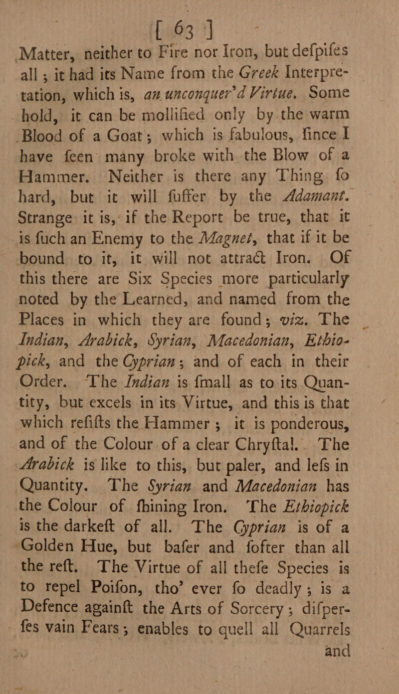 » {hys 1] Matter, neither to Fire nor Iron, but defpifes all ; it had its Name from the Greek Interpre- _ tation, which is, az unconquer’d Virtue. Some hold, it can be mollified only by the warm Blood of a Goat; which is fabulous, fince I have feen many broke with the Blow of a Hammer. Neither is there any Thing fo hard, but it will fuffer by the Adamant. Strange it is, if the Report be true, that it is fuch an Enemy to the Magneé, that if it be bound to it, it will not attract Iron. Of this there are Six Species more particularly noted by the Learned, and named from the Places in which they are found; viz. The Indian, Arabick, Syrian, Macedonian, Etbio- pick, and the Cyprian; and of each in their Order. ‘The Jndian is {mall as to-its Quan- tity, but excels in its Virtue, and this is that which refifts the Hammer ;_ it is ponderous, and of the Colour of a clear Chryftal.. The Arabick is like to this, but paler, and lefs in Quantity. The Syrian and Macedonian has the Colour of fhining Iron. he Erhiopick is the darkeft of all. The Gyprian is of a ‘Golden Hue, but bafer and fofter than all the reft. The Virtue of all thefe Species is to repel Poifon, tho’ ever fo deadly; is a Defence againft the Arts of Sorcery; difper- - fes vain Fears; enables to quell all Quarrels and