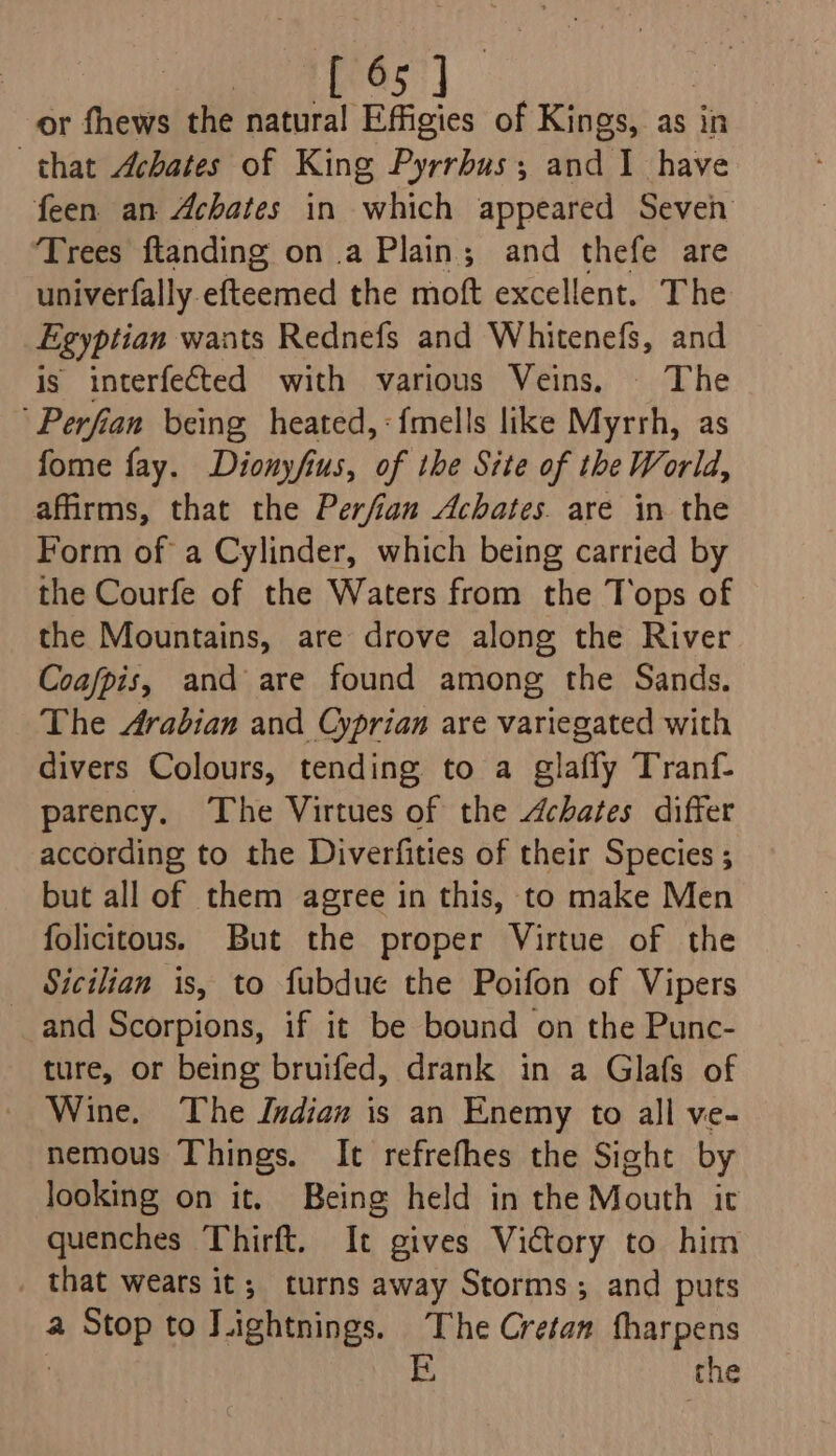 BLASS | or fhews the natural Effigies of Kings, as in that Achates of King Pyrrbus; and 1 have feen an Achates in which appeared Seven Trees ftanding on a Plain; and thefe are univerfally efteemed the moft excellent. The Egyptian wants Rednefs and Whitenefs, and is interfected with various Veins, The 'Perfian being heated, :{mells like Myrrh, as fome fay. Dionyfius, of the Site of the World, afirms, that the Perfian Achates. are in the Form of a Cylinder, which being carried by the Courfe of the Waters from the Tops of the Mountains, are drove along the River Coafpis, and are found among the Sands. The Arabian and Cyprian are variegated with divers Colours, tending to a glafly Tranf- parency. The Virtues of the Achates differ according to the Diverfities of their Species ; but all of them agree in this, to make Men folicitous. But the proper Virtue of the _ Sicilian is, to fubdue the Poifon of Vipers and Scorpions, if it be bound on the Punc- ture, or being bruifed, drank in a Glafs of Wine. The Indian is an Enemy to all ve- nemous Things. It refrefhes the Sight by looking on it. Being held in the Mouth it quenches Thirft. It gives Victory to him _ that wears it; turns away Storms; and puts a Stop to LLightnings. The Cretan fharpens | E the