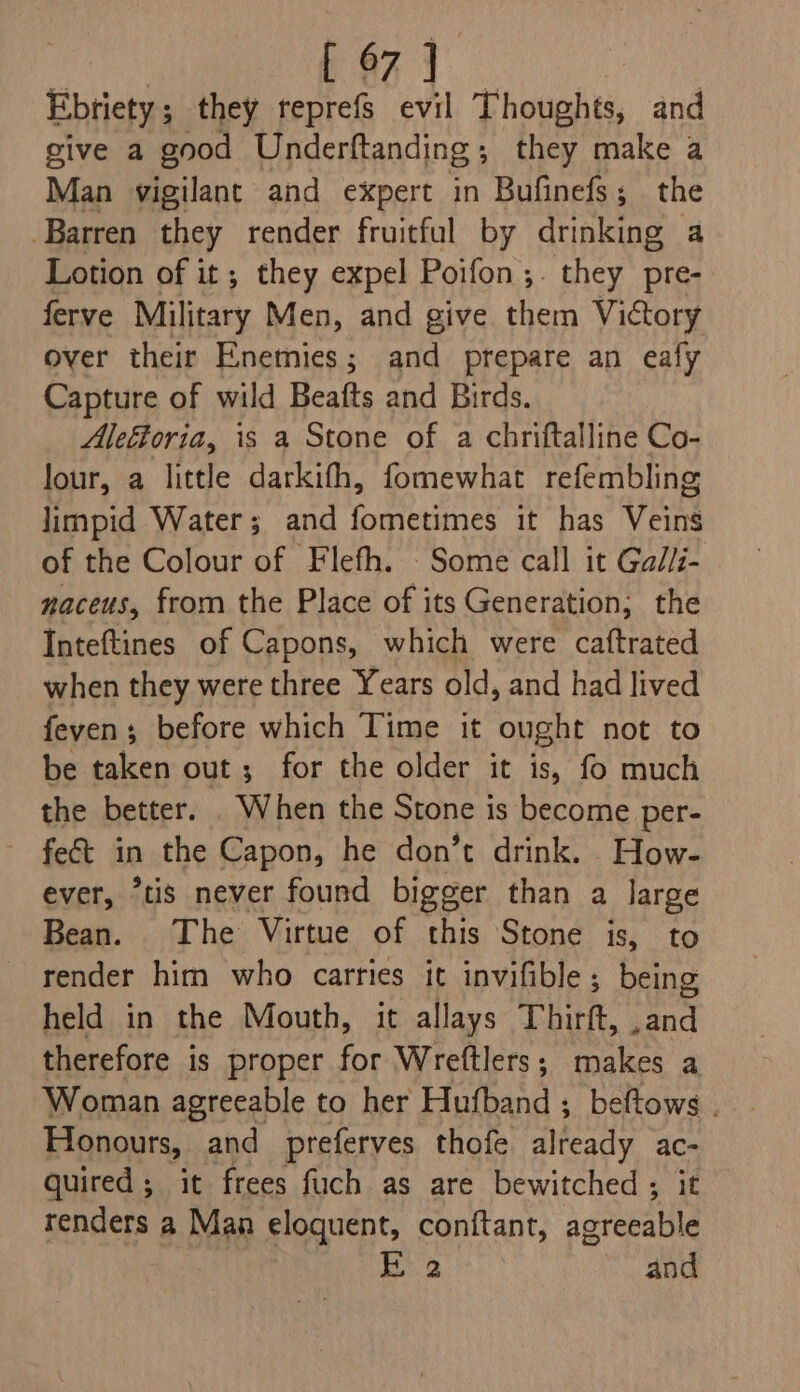 [ 97 ] Ebtiety ; they reprefs evil Thoughts, and give a good Underftanding;, they make a Man vigilant and expert in Bufinefs; the Barren they render fruitful by arakine a Lotion of it; they expel Poifon;. they pre- ferve Military Men, and give them Victory over their Enemies; and prepare an eafy Capture of wild Beafts and Birds. Aleétoria, is a Stone of a chriftalline Co- lour, a little darkifh, fomewhat refembling limpid Water; and fometimes it has Veins of the Colour of Flefh. Some call it Gal/i- naceus, from the Place of its Generation; the Inteftines of Capons, which were caftrated when they were three Years old, and had lived feven; before which Time it ought not to be taken out; for the older it is, fo much the better. When the Stone is become per- feét in the Capon, he don’t drink. How- ever, “tis never found bigger than a large Bean. The Virtue of this Stone is, to render him who carries it invifible; being held in the Mouth, it allays Thirft, ,and therefore is proper for Wreftlers; makes a Woman agreeable to her Hufband ; beftows . Honours, and preferves thofe Beaty ac- quired ; it frees fuch as are bewitched ; renders a Man eloquent, conftant, sees Ei 2 and