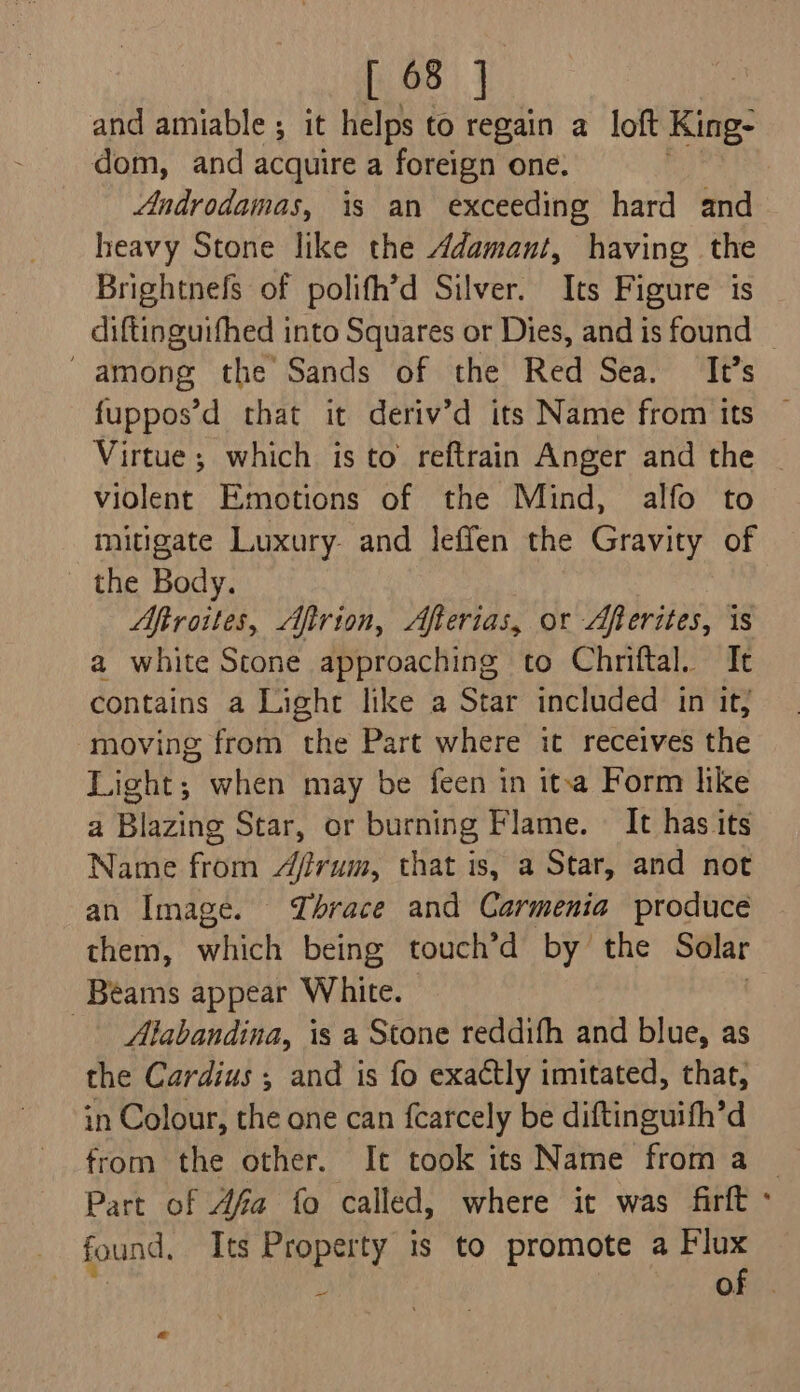 and amiable ; it helps to regain a loft King- dom, and acquire a foreign one. _ Androdamas, is an exceeding hard and heavy Stone like the Adamant, having the Brightnefs of polifh’d Silver. Its Figure is diftinguifhed into Squares or Dies, and is found | among the Sands of the Red Sea. It’s fuppos’d that it deriv’d its Name from its — Virtue ; which isto reftrain Anger and the - violent Emotions of the Mind, alfo to mitigate Luxury. and leffen the Gravity of the Body. Aftroites, Afirion, Afterias, or Afterites, is a white Stone approaching to Chniftal. It contains a Light like a Star included in it; moving from the Part where it receives the Light; when may be feen in itva Form like a Blazing Star, or burning Flame. — It has its Name from Arum, that is, a Star, and not an Image. Thrace and Carmenia produce them, whieh being touch’d by the Solar Beams appear White. Alabandina, is a Stone reddith and blue, as the Cardius ; and is fo exactly imitated, that, in Colour, the one can {carcely be diftinguifh’d from the other. It took its Name from a Part of Afa fo called, where it was firft : found. Its Property 1s to promote a ie Of . a