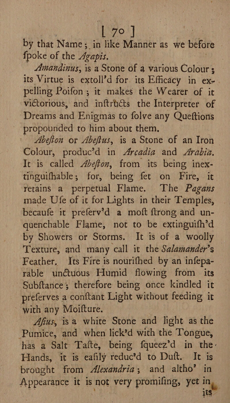 vo) by that Name; in like Manner as we before {poke of the gapis. Amandinus, | is a Stone of a various Coste’ ; its Virtue is extoll’d for. its Efficacy in ex- pelling Poifon ; it makes the Wearer of it victorious, and inftricts the Interpreter of Dreams and Enigmas to folve any Queftions propounded to him about them, Abefton or Abeftus, is a Stone of an Iron Colour, produc’d in Arcadia and Arabia. It is called Abeffon, from its being inex- — tinguifhable; for, being fet on Fire, it retains a perpetual Flame. The Pagans made Ufe of it for Lights in their Temples, becaufe it preferv’d a moft {trong and un- quenchable Flame, not to be extinguifh’d by Showers or Storms. It is of a woolly Texture, and many call it the Salamander’s Feather. Its Fire is nourifhed by an infepa- rable unctuous Humid flowing from its Subftance; therefore being once kindled it preferves a conftant Light without feeding it with any Moifture. Afius, isa white Stone and light as the ‘Pumice, and when lick’d with the Tongue, has a Salt Tafte, being fqueez’d in the: Hands, it is eafily reductd to Duft. It is brought from Alewandria; and altho’ in Appearance it 1s not very promifing, yet a