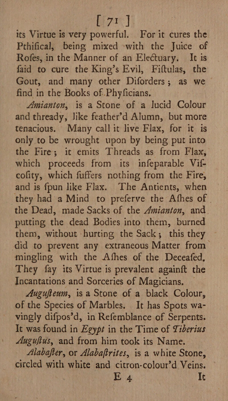 its Virtue is very powerful. _ For it cures the Pthifical, being mixed «with the Juice of Rofes, in the Manner of an Electuary. It is faid to cure the King’s Evil, Fiftulas, the Gout, and many other Diforders; as we find in the Books of .Phyficians. Amianton, is a Stone of a lucid Colour and thready, Jike feather’>d Alumn, but more tenacious. Many call it live Flax, for it is only to be wrought upon by being put into the Fire; it emits Threads as from Flax, which proceeds from its infeparable Vif- cofity, which fuffers nothing from the Fire, and is fpun like Flax. The Antients, when they had a Mind to preferve the Afhes of | the Dead, made Sacks of the Amianton, and putting the dead Bodies into them, burned them, without -hurting the Sack; this they did to prevent any extraneous Matter from mingling with the Afhes of the Deceafed, They fay its Virtue is prevalent againft the Incantations and Sorceries of Magicians, Augufteum, isa Stone of a black Colour, of the Species of Marbles. It has Spots wa- vingly difpos’d, in Refemblance of Serpents. It was found in Egypt in the Time of Tiberius Augufius, and from him took its Name. Alabafter, or Alabaftrites, is a white Stone, circled with white and citron-colour’d Veins. E 4 It