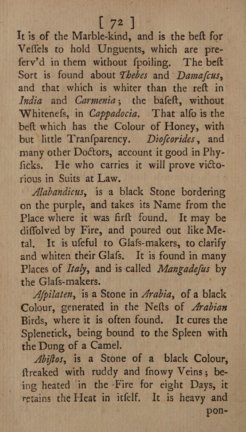 Tt is of the Marble-kind, and is the beft for Veffels to hold Unguents, which are pre- ferv’d in them without fpoiling. The beft Sort is found about Thebes and Damafius, and that which is whiter than the reft in~ India and Carmenia; the bafeft, without Whitenefs, in Cappadocia, ‘That alfo is the but ‘little Tranfparency. Diofcorides, and many other Doctors, account it good in Phy- ficks. He who carries it will prove victo- rious in Suits at Law. Alabandicus, is a black Stone bordering on the purple, and takes its Name from the Place where it was firft found. It may be diffolved by Fire, and poured out like Me- tal. It is ufeful to Glafs-makers, to clarify and whiten their Glafs. It is found in many Places of J¢aly, and is called Mantaseins by the Glafs-makers. Afpilaten, is a Stone in Arabia, of a black | Colour, generated in the Nefts of Arabian Birds, where it is often found. It cures the Splenetick, being bound to the Spleen with the Dung of a Camel. Abiftos, is a Stone of a_ black Colour, ftreaked with ruddy and fnowy Veins; be- ing heated in the ‘Fire for eight Days, it retains the Heat in itfelf, It is heavy and pon-