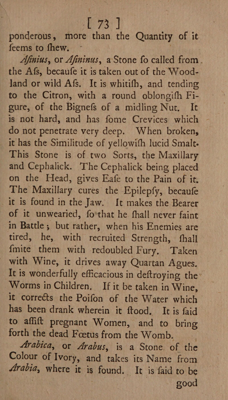 ene ponderous, more than the Quantity of it feems to fhew. Afinius, or Afininus, a Stone fo called from. the Afs, becaufe it is taken out of the Wood- Jand or wild Afs. It is whitifh, and tending to the Citron, with a round oblongifh Fi- gure, of the Bignefs of a midling Nur. It is not hard, and has fome Crevices which ~ do not penetrate very deep. When broken, it has the Similitude of yellowith lucid Smale. This Stone is of two Sorts, the Maxillary and Cephalick. ‘The Cephalick being placed on the Head, gives Eafe to the Pain of it, The Maxillary cures the Epilepfy, becaufe it is found in the Jaw. {[t makes the Bearer of it unwearied, fo'that he fhall never faint in Battle; but rather, when his Enemies are tired, he, with recruited Strength, fhall {mite them with redoubled Fury, Taken _ with Wine, it drives away Quartan Agues. “It is wonderfully efficacious in deftroying the’ Worms in Children, If it be taken in Wine, it corrects the Poifon of the Water which has been drank wherein it ftood. It is faid to affift pregnant Women, and to bring forth the dead Foetus from the Womb. Arabica, or Arabus, is a Stone of the Colour of Ivory, and takes its Name from aegis where it is &gt; found. It is faid to be : good