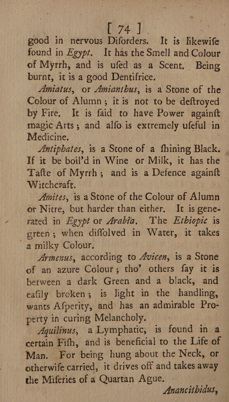 good in nervous Diforders. It is likewife found in Egypt. It has the Smell and Colour of Myrrh, and is ufed as a Scent. Being burnt, it is a good Dentifrice. _ Amiatus, or Amianibus, is a Stone of the Colour of Alumn; itis not to be deftroyed by Fire. It is faid to have Power againtt magic Arts; and alfo.is extremely ufeful in ~ Medicine. Antiphates, is a Stone of a fhining Black. . If it be boil’d in Wine or Milk, it has the Tafte of Myrrh; and is a Defence againft © Witchcraft. | : Amites, 1s a Stone of the Colour of Alumn or Nitre, but harder than either, It is gene- rated in Egypt or Arabia, The Ethiopic is green; when diflolved in Water, it takes a milky Colour. Armenus, according to Avicen, is a Stone of an azure Colour; tho’ others fay it is between a dark Green and a black, and eafily broken; is light in the handling, wants Afperity, and has an admirable Pro- perty in curing Melancholy. Aquilinus, a Lymphatic, is found in a certain Fifh, and is beneficial to the Life of Man. For being hung about the Neck, or otherwife carried, it drives off and takes away the Miferies of a Quartan Ague. Anancithidus,