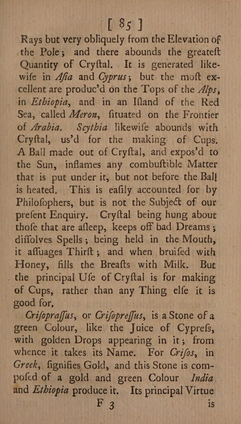 [ 85] Rays but very obliquely from the Elevation of the Pole; and there abounds the greateft Quantity of Cryftal. It is generated like- wife in 4fa and Cyprus; but the moft ex- cellent are produc’d on the Tops of the 4/ps, _ In Ethiopia, and in an Ifland of the Red Sea, called A#Zeron, fituated on the Frontier of Arabia. Scythia \ikewife abounds with Cryftal, us’d for the making of Cups. A Ball made out of Cryftal, and expos’d to the Sun, inflames any combuftible Matter that is put under it, but not before the Ball is heated, _ This is eafily accounted for by Philofophers, but is not the Subject of our | prefent Enquiry. Cryftal being hung about thofe that are afleep, keeps off bad Dreams ; _diifolves Spells; being held in the Mouth, it affuages Thirft; and when bruifed with Honey, fills the Breafts with Milk. Bue _the principal Ufe of Cryftal is for making of Cups, rather than any Thing elfe it is good for, Crifopraffus, or Crifopreffus, is aStone of a green Colour, like the Juice of Cyprefs, with golden Drops appearing in it; from whence it takes its Name. For Crifos, in — Greek, fignifies Gold, and this Stone is com- pofed of a gold and green Colour India and Ethiopia produce it. Its principal Virtue F 3 1s
