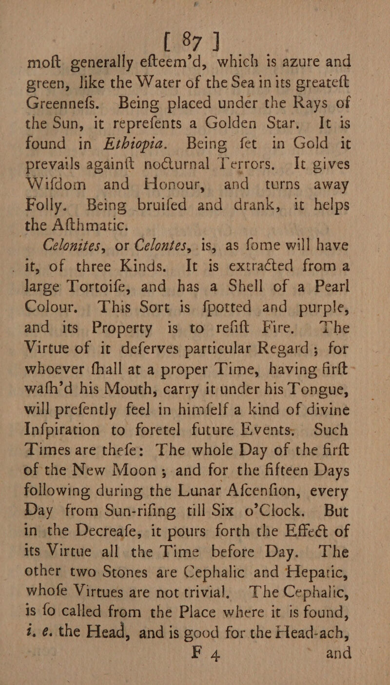 ae ace moft generally efteem’d, which ts azure and green, like the Water of the Sea in its greateft Greennefs. Being placed under the Rays of © the Sun, it reprefents a Golden Star. It is found in Ethiopia. Being fet in Gold it prevails againit noCturnal Terrors. It gives Wifdom and Honour, and turns away Folly. Being bruifed and drank, it helps — the Afthmatic. Celonites, or Celontes, is, as fome will have it, of three Kinds. It is extracted froma large Tortoife, and has a Shell of a Pearl Colour. This Sort is fpotted and purple, and its Property is to refift Fire, The Virtue of it deferves particular Regard; for whoever fhall at a proper Time, having Grft- wath’d his Mouth, carry it under his Tongue, will prefently feel in himfelf a kind of divine Infpiration to foretel future Events; Such Times are thefe: The whole Day of the firft of the New Moon; and for the fifteen Days following during the Lunar Afcenfion, every Day from Sun-rifing till Six o’Clock. But in the Decreafe, it pours forth the Effect of its Virtue all the Time before Day. The other two Stones are Cephalic and Hepatic, whofe Virtues are not trivial. The Cephalic, is fo called from the Place where it is found, i, ¢. the Head, and is good for the Head-ach, F 4 ~ and