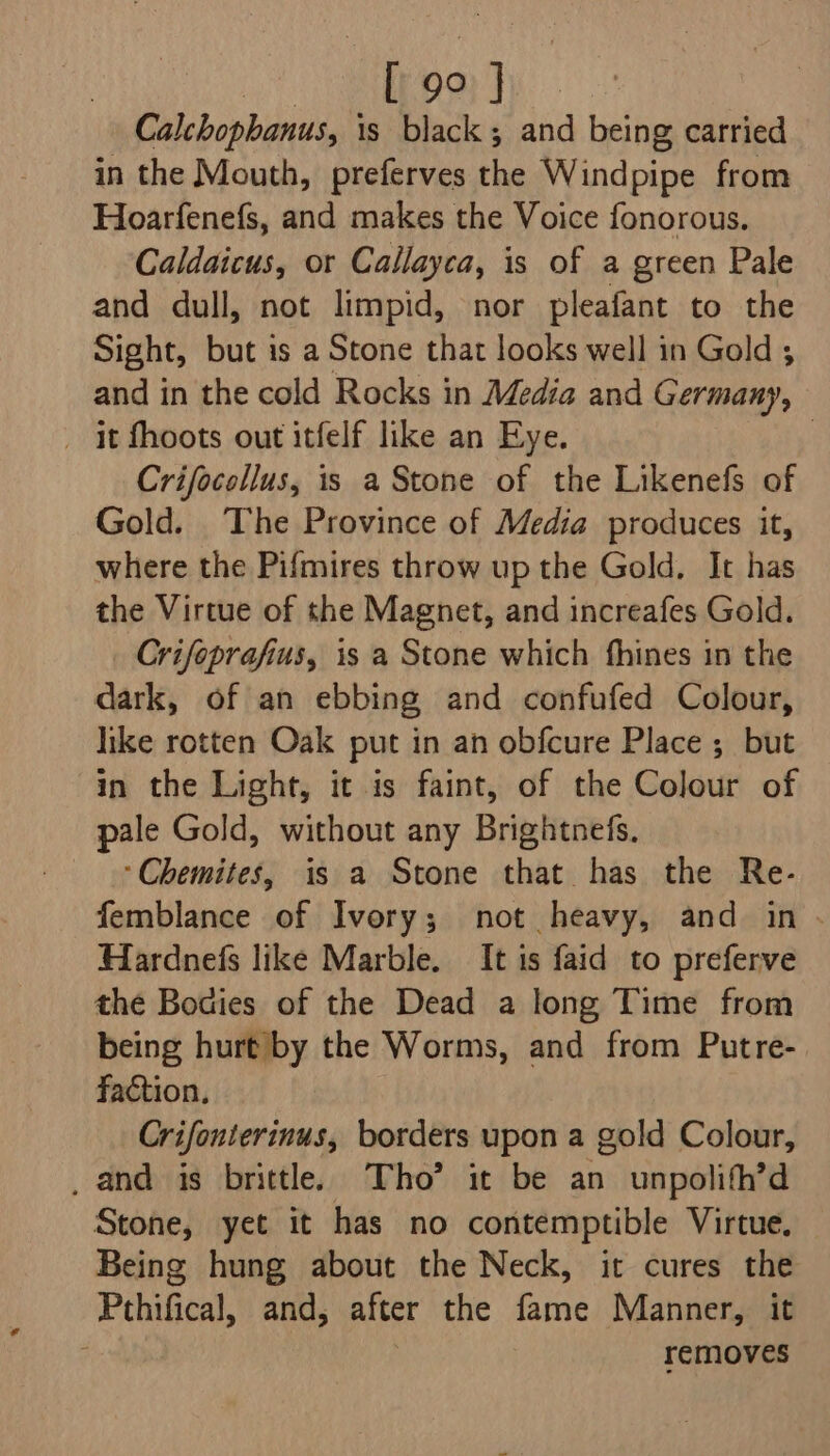 Oe ey ae Calchophanus, is black; and being carried in the Mouth, preferves the Windpipe from Hoarfenefs, and makes the Voice fonorous. Caldaicus, or Callayca, is of a green Pale and dull, not limpid, nor pleafant to the Sight, but is a Stone that looks well in Gold ; and in the cold Rocks in Media and Germany, _ it fhoots out itfelf like an Eye. | Crifocollus, is a Stone of the Likenefs of Gold. The Province of Media produces it, where the Pifmires throw up the Gold. It has the Virtue of the Magnet, and increafes Gold. Crifoprafius, 1s a Stone which fhines in the dark, of an ebbing and confufed Colour, like rotten Oak put in an obfcure Place ; but in the Light, it is faint, of the Colour of pale Gold, without any Brightnefs. *Chemites, is a Stone that has the Re- femblance of Ivory; not heavy, and in Hardnefs like Marble. It is faid to preferve the Bodies of the Dead a long Time from being hurt by the Worms, and from Putre- faction, Crifonterinus, borders upon a gold Colour, _ and is brittle. Tho’ it be an unpolith’d Stone, yet it has no contemptible Virtue. Being hung about the Neck, it cures the Pthifical, and, after the fame Manner, it : removes