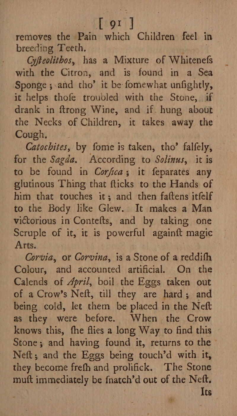 Lord removes the Pain which Children feel in breeding Teeth, Gyfteolithos, has a Mixture of Whitenefs with the Citron, and is found in a Sea Sponge ;.and tho’ it be fomewhat unfightly, it helps thofe troubled with the Stone, if drank in ftrong Wine, and if. hung about | the Necks of Children, it takes away the Cough, Catochites, by fome is taken, tho’ falfely, for the Sagde. According to Solinus, it is to be found in Corfca; it feparates any glutinous Thing that fticks to the Hands of him that touches it; and then faftens itfelf to the Body like Glew. It makes a Man victorious in Contefts, and by taking one Scruple of it, ic is powerful againft magic Arts. Corvia, or Corvina, is a Stone of a reddifh Colour, and accounted artificial On the Calends of April, boil the Eggs taken out of a Crow’s Neft, till they are hard; and being cold, let them be placed in the Neft as they were before. When the Crow knows this, fhe flies a long Way to find this Stone; and having found it, returns to the © Neft; and the Eggs being touch’d with it, they become frefh and prolifick. The Stone mutt immediately be fnatch’d out of the Neft. Its