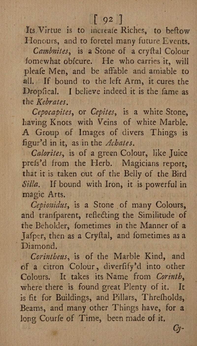 Honours, and to foretel many future Events. Cambnites, is a Stone of a cryftal Colour fomewhat obfcure. He who carries it, will pleafe Men, and be affable and amiable to 2il.. If bound to. the left Arm, it cures the Dropfical. I believe indeed it is the fame as the Kebrates. | Cepocapites, or Cepites, is a white Stone, having Knots with Veins of white Marble. A Group of Images of divers Things is figur’d in it, as in the Achates. Calorites, is of a green Colour, like Juice prefs’d from the Herb. Magicians report, that it is taken out of the Belly of the Bird Silla, If bound with Aron, it is powerful in magic Arts. ON is a Stone of many Colours, and tranfparent, reflecting the Similitude of the Beholder, fometimes in the Manner of a Jafper, then as a Cryftal, and fometimes asa - Diamond. _. Corintheus, is of the Marble Kind, and of a citron Colour, diverfify’d into other Colours. It takes its Name from Corinth, where there is found great Plenty of it. Ie is ft for Buildings, and Pillars, Threfholds, Beams, and many other Things have, for a long Courfe of Time, been made of it, y Cy- ut