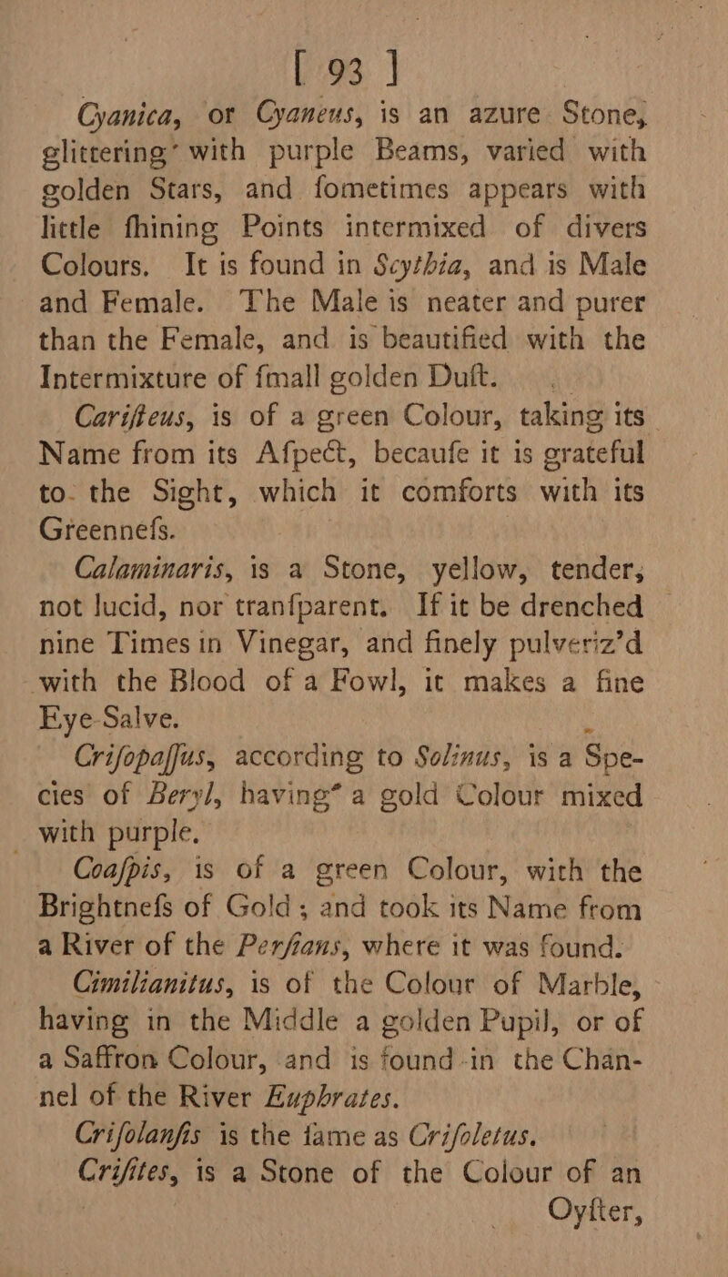 Cyanica, ot Cyaneus, is an azure Stone, glittering’ with purple Beams, varied with golden Stars, and fometimes appears with little fhining Points intermixed of divers Colours. It is found in Scythia, and is Male and Female. The Male is neater and purer than the Female, and is beautified with the Intermixture of fmall golden Dutt. Carifieus, is of a green Colour, taking i its Name from its Afpect, becaufe it is orateful to. the Sight, which it comforts with its Greennefs. Calaminaris, is a Stone, yellow, tender, not lucid, nor tranfparent. If it be drenched nine Times in Vinegar, and finely pulveriz’d with the Blood of a Fowl, it makes a fine Kye-Salve. Crifopaffus, according to Solinus, is a Spe- cies of Bery/, having* a gold Colour mixed with purple. Coafpis, is of a green Colour, with the Brightnefs of Gold; and took its Name from a River of the Perfians, where it was found. Cimilianitus, is of the Colour of Marble, having in the Middle a golden Pupil, or of a Saffron Colour, and is found-in the Chan- nel of the River Euphrates. Crifolanfis is the fame as Crifoletus. Canes is a Stone of the Colour of an Oyfter,