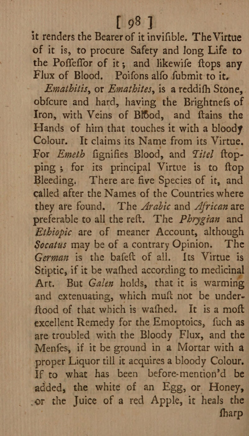 it renders the Bearer of it invifible. The Virtue of it is, to procure Safety and long Life to the Poffeffor of it; and likewife ftops any Flux of Blood. Poifons alfo fubmit'to it. Emathitis, or Emathites, is a reddifh Stone, obfcure and hard, having the Brightnefs of Iron, with Veins of Bi6od, and ftains the Hands of him that touches it with a bloody Colour. It claims its Name from its Virtue. For Emeth fignifies Blood, and Titel ftop- ping ; for its principal Virtue is to ftop Bleeding. There are five Species of it, and called after the Names of the Countries where they are found. The Arabic and African are preferable to all the reft. The Phrygian and Ethiopic are of meaner Account, although Socatus may be of acontrary Opinion. The German is the bafeft of all. {ts Virtue is Stiptic, if it be wafhed according to medicinal Art. But Galen holds, that it is warming and extenuating, which muft not be under- ftood of that which is wafhed. It is a moft excellent Remedy for the Emoptoics, fuch as are troubled with the Bloody Flux, and the Menfes, if it be ground in a Mortar with a proper Liquor till it acquires a bloody Colour. If to what has been before-mention’d be added, the white of an Egg, or Honey, or the Juice of a red Apple, it heals the fharp