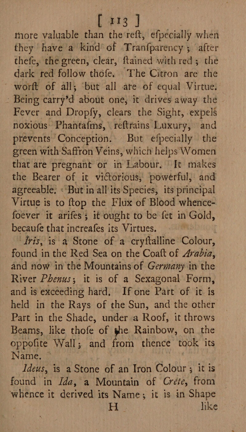 [113 ] more valuable than the'reft, efpecially when they have a kind’ of THueilparenc? 5 after thefe, the green, clear, ftained with red ; the dark red follow thofe. The Citron are the worft of all; ‘but all ate of equal Virtue. - Being carry’d about one, it drives away the Fever and Dropfy, clears the Sight, expels noxious Phantafms, ' pbfmains'bwicary and prevents ‘Conception. But efpecially the green with Saffron Veins, which helps Women that are pregnant or in Labour. It makes the Bearer of it victorious, powerful, and agreeable, «But in all its Species, its principal Virtue is to ftop the Flux of Blood whence- foever it arifes; it ought to be fet in Gold, becaufe that increafes its Virtues. Iris, is a Stone of a cryttalline Colour, found in the Red Sea on the Coaft of Arabia, and now in the Mountains of Germany in the River Phenus; it is of a Sexagonal Form, _and is exceeding hard. Ifone Part of it is held in the Rays of the Sun, and the other Part in the Shade, under a Roof, it throws Beams, like thofe of she Rainbow, on the oppofite Wall; and from thence took its Name. Ideus, is a Stone of an Iron Colour ; it is found in Jda, a Mountain of Crefe, from whence it derived its Name; it is in Shape He like |