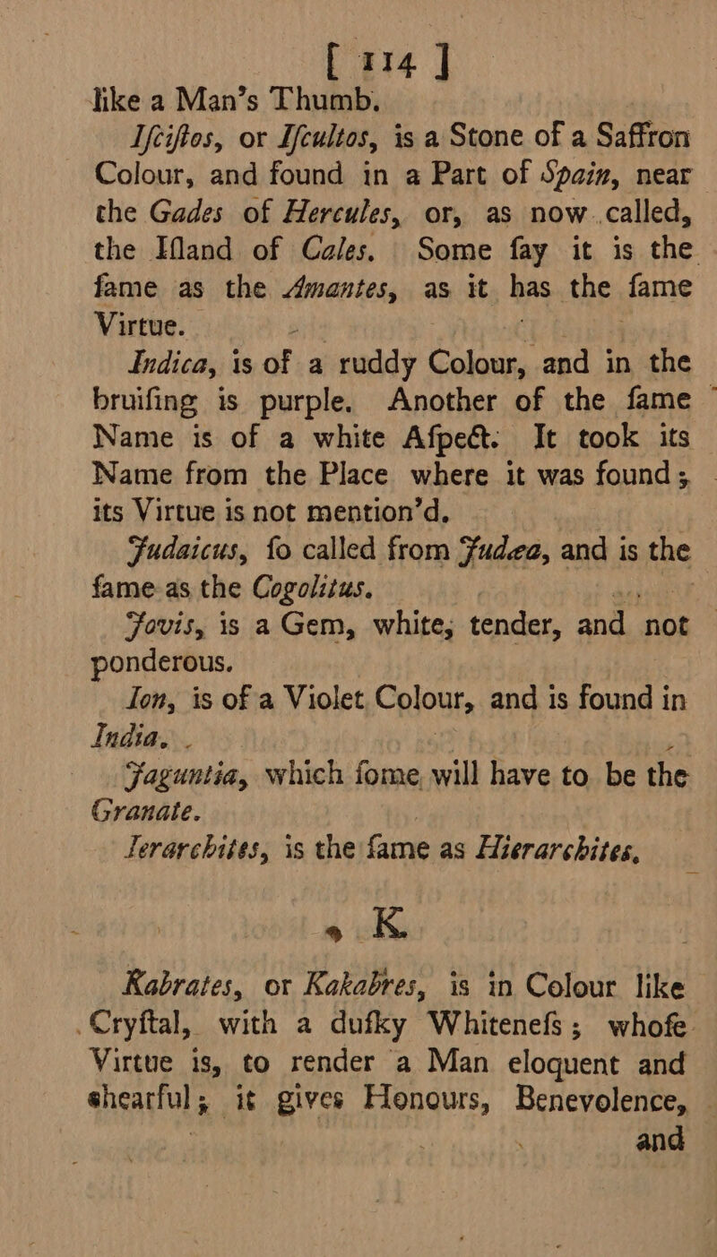 like a Man’s Thumb. Tfciftes, or Ifcultos, is a Stone of a Saffron Colour, and found in a Part of Spain, near the Gades of Hercules, or, as now..called, the Ifand of Cales. Some fay it is the fame as the Amantes, as it has the fame Virtue.  Indica, is of a ruddy Seba and in the bruifing is purple. Another of the fame ~ Name is of a white Afpect. It took its Name from the Place where it was found; its Virtue is not mention’d, Fudaicus, fo called from Fudea, and is fa fame. as the Cogolitus. : Fovis, is a Gem, white, tender, and. tok ponderous. fon, is of a Violet Cploute and is found in India, . Faguntia, which fome, will have to be the Granate. Jerarchiies, is the fame as Hierarchites, o K Kabrates, ot Kakabres, is in Colour like .Cryftal, with a dufky Whitenefs; whofe. Virtue is, to render a Man eloquent and sheartul 5 -i¢ gives Honours, Benevolence, © : and