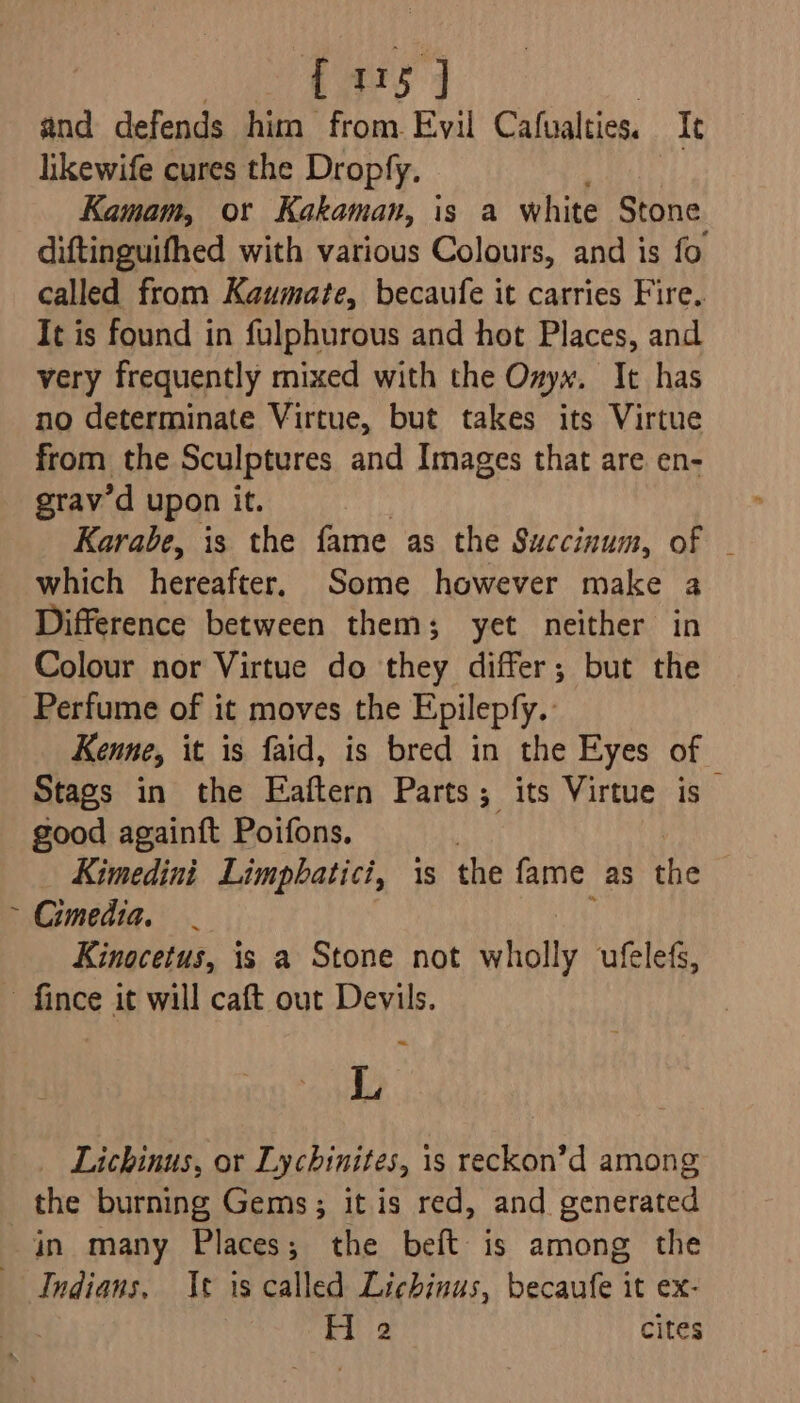 Ul {15 ] and defends him from Evil Cafualties. It likewife cures the Dropfy. Kamam, or Kakaman, is a white Stone diftinguifhed with various Colours, and is fo called from Kaumate, becaufe it carries Fire. It is found in fulphurous and hot Places, and very frequently mixed with the Ozyw. It has no determinate Virtue, but takes its Virtue from the Sculptures and Images that are en- grav’d upon it. Karabe, is the fame as the Succinum, of which hereafter, Some however make a Difference between them; yet neither in Colour nor Virtue do they differ; but the Perfume of it moves the Epilepfy. Kenne, it is faid, is bred in the Eyes of Stags in the Eaftern Parts; its Virtue is good againft Poifons. ; Kimedini Limpbhatici, 1s the fame as the Cimedia. Kinocetus, is a Stone not wholly ufelefs, « L Lichinus, or Lychinites, is reckon’d among the burning Gems; it is red, and generated in many Places; the beft is among the Indians, It is called Lichinus, becaufe it ex- H 2 cites