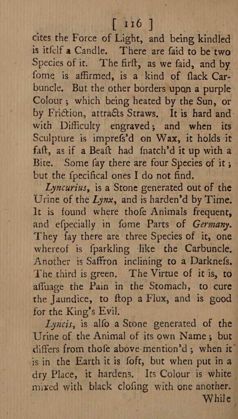 1.416 | cites the Force of Light, and being kindled is itfelf a Candle. There are faid to be two Species of it. The firft, as we faid, and by fome is affirmed, is a kind of flack Car- buncle. But the other borders upon a purple Colour ; which being heated by the Sun, or by Friétion, attraéts Straws. It is hard and. with Difficulty engraved; and when its Sculpture is imprefs’d on Wax, it holds it faft, as if a Beaft had fnatch’d it up with a Bite. Some fay there are four Species of it ; but the f{pecifical ones I do not find. Lyncurius, is a Stone generated out of the Urine of the Lynx, and is harden’d by Time. It is found where thofe Animals frequent, and efpecially in fome Parts of Germany. They fay there are three Species of it, one whereof is fparkling like the Carbuncle.. Another is Saffron inclining to a Darknefs, The third is green, The Virtue of it is, to affuage the Pain in the Stomach, to cure the Jaundice, to ftop a Flux, and is good for the King’s Evil. Lyncis, is alfo a Stone generated of the Urine of the Animal of its own Name; but differs from thofe above-mention’d ; when it” is in the Earth it is foft, but when put ina dry Place, it hardens. Its Colour is white | mixed with black clofing with one another. While |
